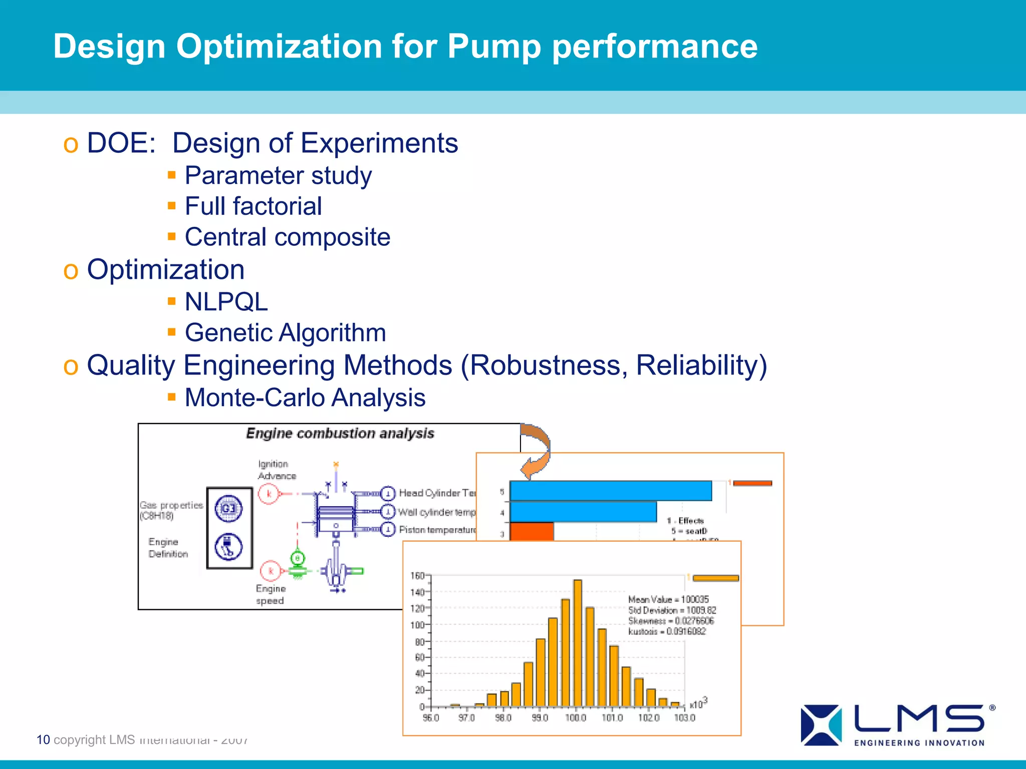 Design Optimization for Pump performance

    o DOE: Design of Experiments
                       Parameter study
                       Full factorial
                       Central composite
    o Optimization
                       NLPQL
                       Genetic Algorithm
    o Quality Engineering Methods (Robustness, Reliability)
                       Monte-Carlo Analysis




10 copyright LMS International - 2007
 
