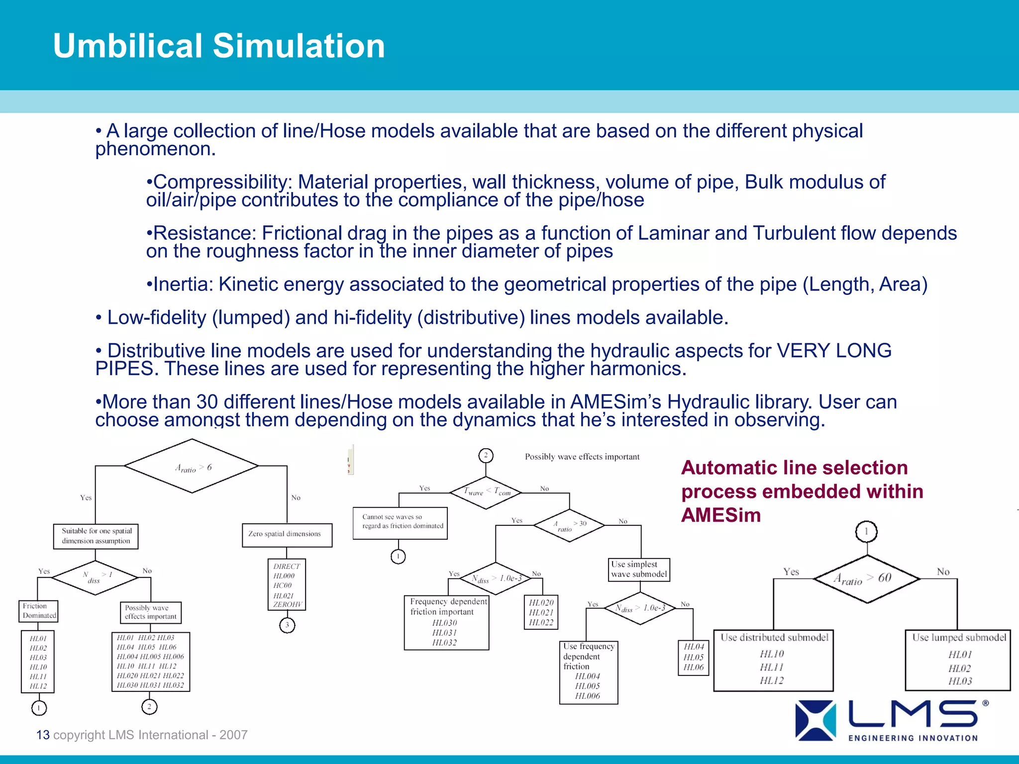 Umbilical Simulation

          • A large collection of line/Hose models available that are based on the different physical
          phenomenon.
                   •Compressibility: Material properties, wall thickness, volume of pipe, Bulk modulus of
                   oil/air/pipe contributes to the compliance of the pipe/hose
                   •Resistance: Frictional drag in the pipes as a function of Laminar and Turbulent flow depends
                   on the roughness factor in the inner diameter of pipes
                   •Inertia: Kinetic energy associated to the geometrical properties of the pipe (Length, Area)
          • Low-fidelity (lumped) and hi-fidelity (distributive) lines models available.
          • Distributive line models are used for understanding the hydraulic aspects for VERY LONG
          PIPES. These lines are used for representing the higher harmonics.
          •More than 30 different lines/Hose models available in AMESim’s Hydraulic library. User can
          choose amongst them depending on the dynamics that he’s interested in observing.

                                                                                  Automatic line selection
                                                                                  process embedded within
                                                                                  AMESim




13 copyright LMS International - 2007
 