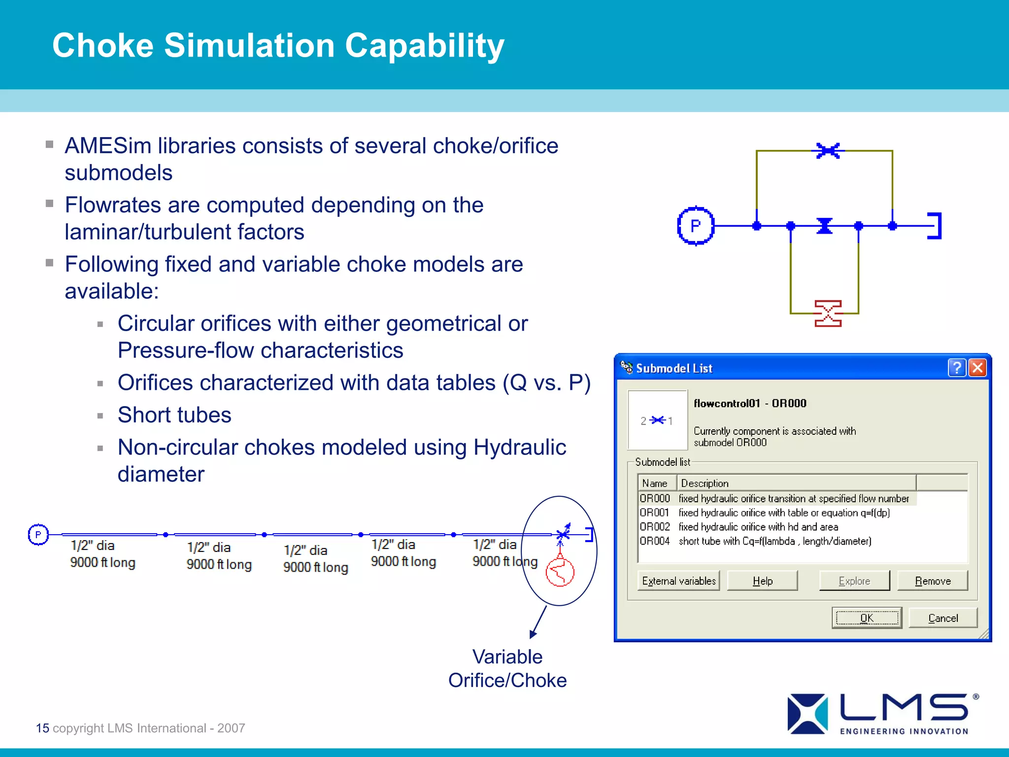 Choke Simulation Capability

  AMESim libraries consists of several choke/orifice
   submodels
  Flowrates are computed depending on the
   laminar/turbulent factors
  Following fixed and variable choke models are
   available:
       Circular orifices with either geometrical or
         Pressure-flow characteristics
       Orifices characterized with data tables (Q vs. P)
       Short tubes
       Non-circular chokes modeled using Hydraulic
         diameter




                                             Variable
                                          Orifice/Choke

15 copyright LMS International - 2007
 