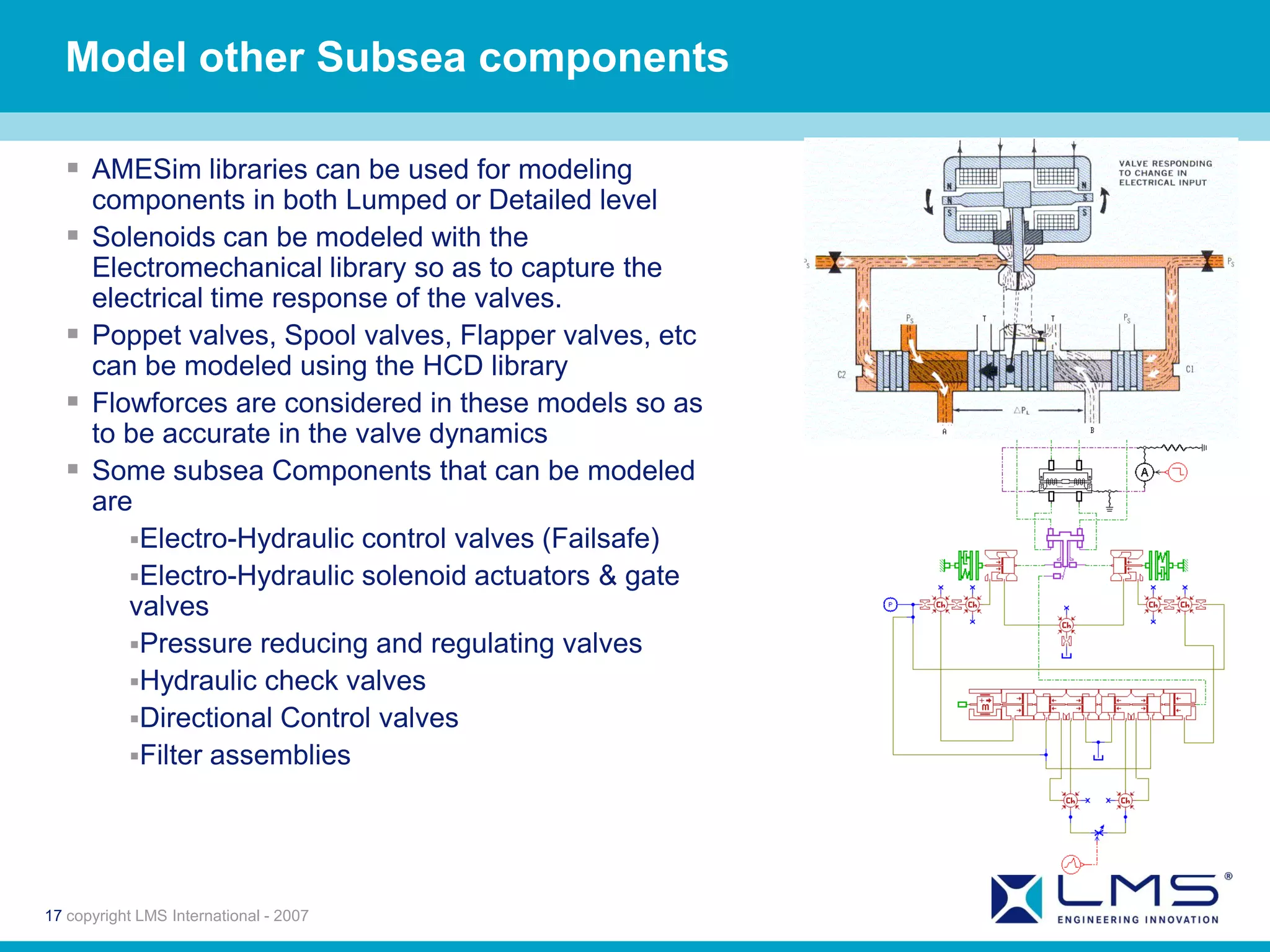 Model other Subsea components

   AMESim libraries can be used for modeling
      components in both Lumped or Detailed level
     Solenoids can be modeled with the
      Electromechanical library so as to capture the
      electrical time response of the valves.
     Poppet valves, Spool valves, Flapper valves, etc
      can be modeled using the HCD library
     Flowforces are considered in these models so as
      to be accurate in the valve dynamics
     Some subsea Components that can be modeled
      are
         Electro-Hydraulic control valves (Failsafe)
         Electro-Hydraulic solenoid actuators & gate
         valves
         Pressure reducing and regulating valves
         Hydraulic check valves
         Directional Control valves
         Filter assemblies




17 copyright LMS International - 2007
 