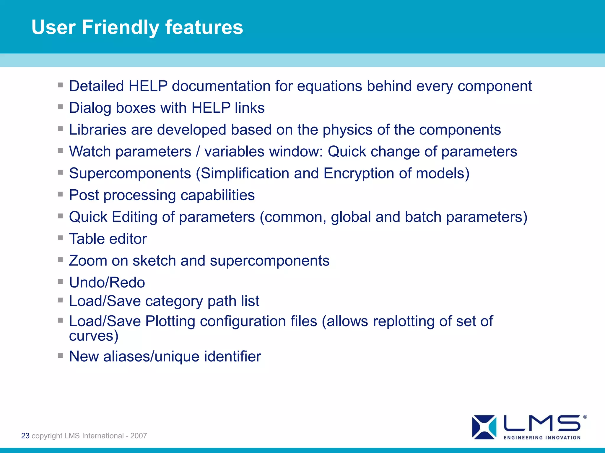 User Friendly features

           Detailed HELP documentation for equations behind every component
           Dialog boxes with HELP links
           Libraries are developed based on the physics of the components
           Watch parameters / variables window: Quick change of parameters
           Supercomponents (Simplification and Encryption of models)
           Post processing capabilities
           Quick Editing of parameters (common, global and batch parameters)
           Table editor
           Zoom on sketch and supercomponents
           Undo/Redo
           Load/Save category path list
           Load/Save Plotting configuration files (allows replotting of set of
            curves)
           New aliases/unique identifier



23 copyright LMS International - 2007
 
