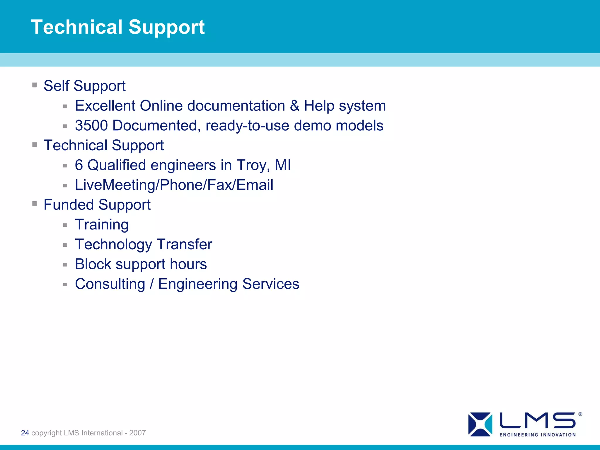 Technical Support

   Self Support
            
        Excellent Online documentation & Help system
       3500 Documented, ready-to-use demo models
   Technical Support
       6 Qualified engineers in Troy, MI
       LiveMeeting/Phone/Fax/Email
   Funded Support
       Training
       Technology Transfer
       Block support hours
       Consulting / Engineering Services




24 copyright LMS International - 2007
 