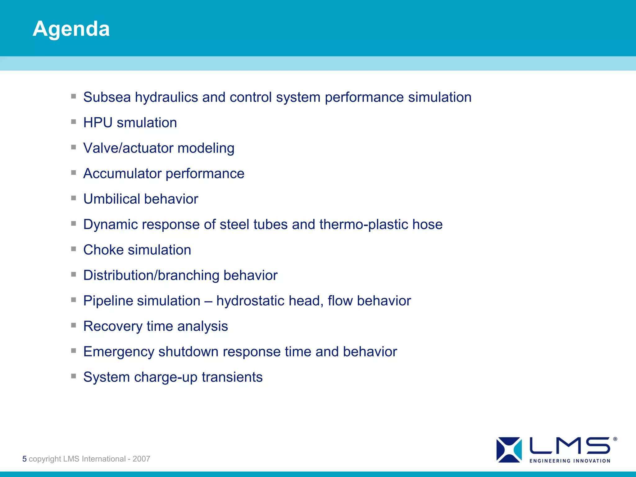 Agenda


              Subsea hydraulics and control system performance simulation
              HPU smulation
              Valve/actuator modeling
              Accumulator performance
              Umbilical behavior
              Dynamic response of steel tubes and thermo-plastic hose
              Choke simulation
              Distribution/branching behavior
              Pipeline simulation – hydrostatic head, flow behavior
              Recovery time analysis
              Emergency shutdown response time and behavior
              System charge-up transients




5 copyright LMS International - 2007
 