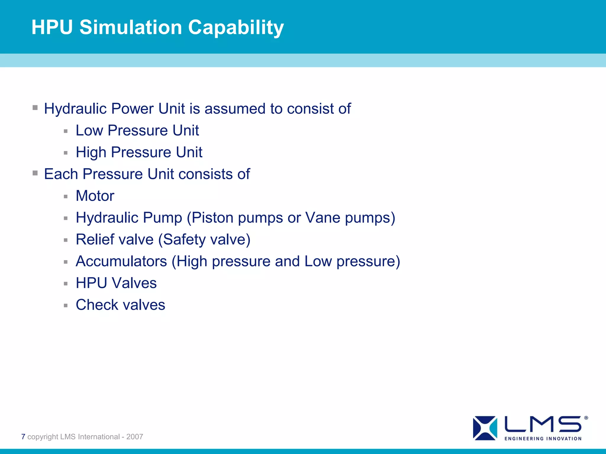 HPU Simulation Capability


   Hydraulic Power Unit is assumed to consist of
            
        Low Pressure Unit
       High Pressure Unit
   Each Pressure Unit consists of
       Motor
       Hydraulic Pump (Piston pumps or Vane pumps)
       Relief valve (Safety valve)
       Accumulators (High pressure and Low pressure)
       HPU Valves
       Check valves




7 copyright LMS International - 2007
 