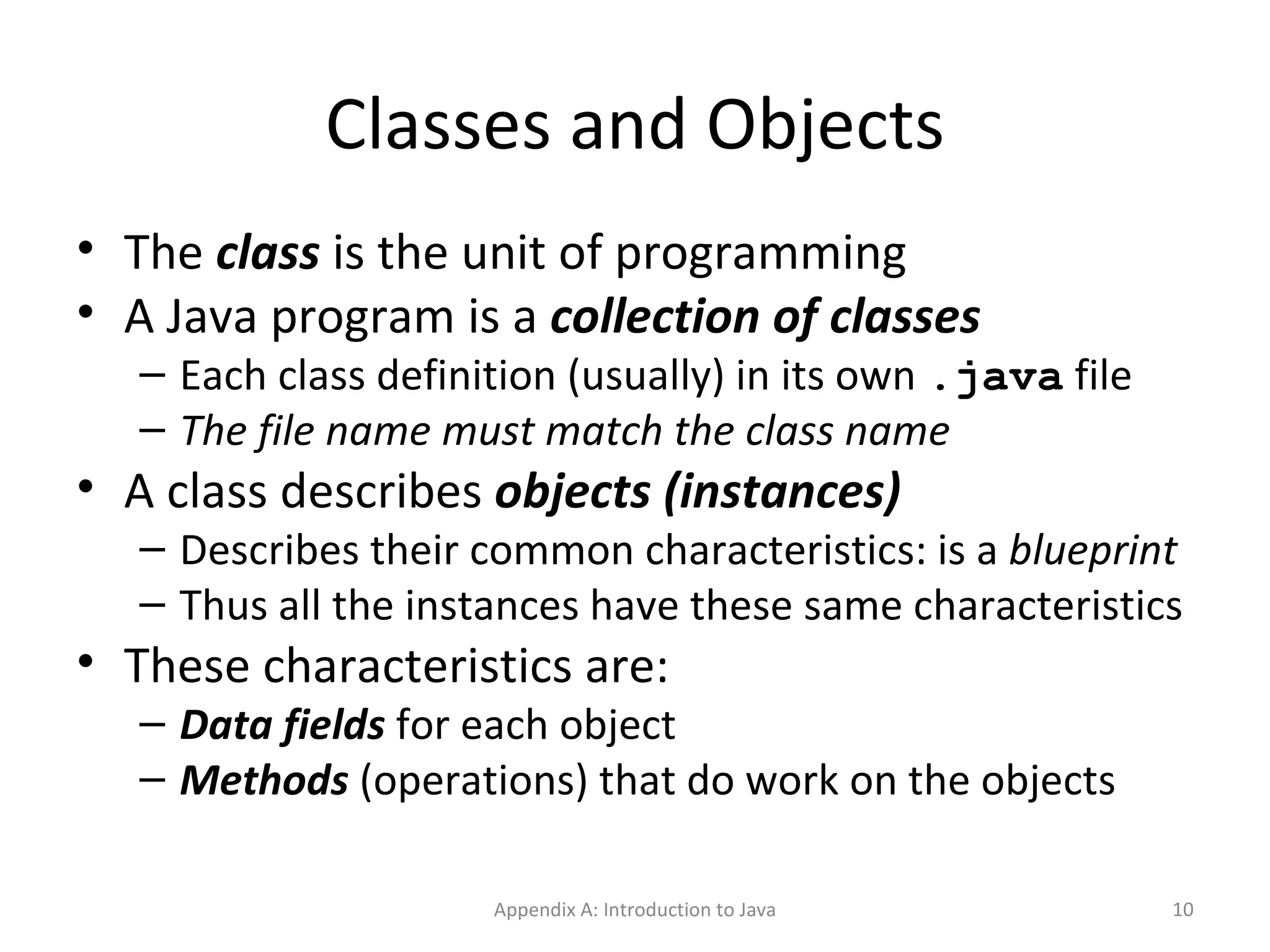 Classes and Objects The  class  is the unit of programming A Java program is a  collection of classes Each class definition (usually) in its own  .java  file The file name must match the class name A class describes  objects (instances) Describes their common characteristics: is a  blueprint Thus all the instances have these same characteristics These characteristics are: Data fields  for each object Methods  (operations) that do work on the objects Appendix A: Introduction to Java 