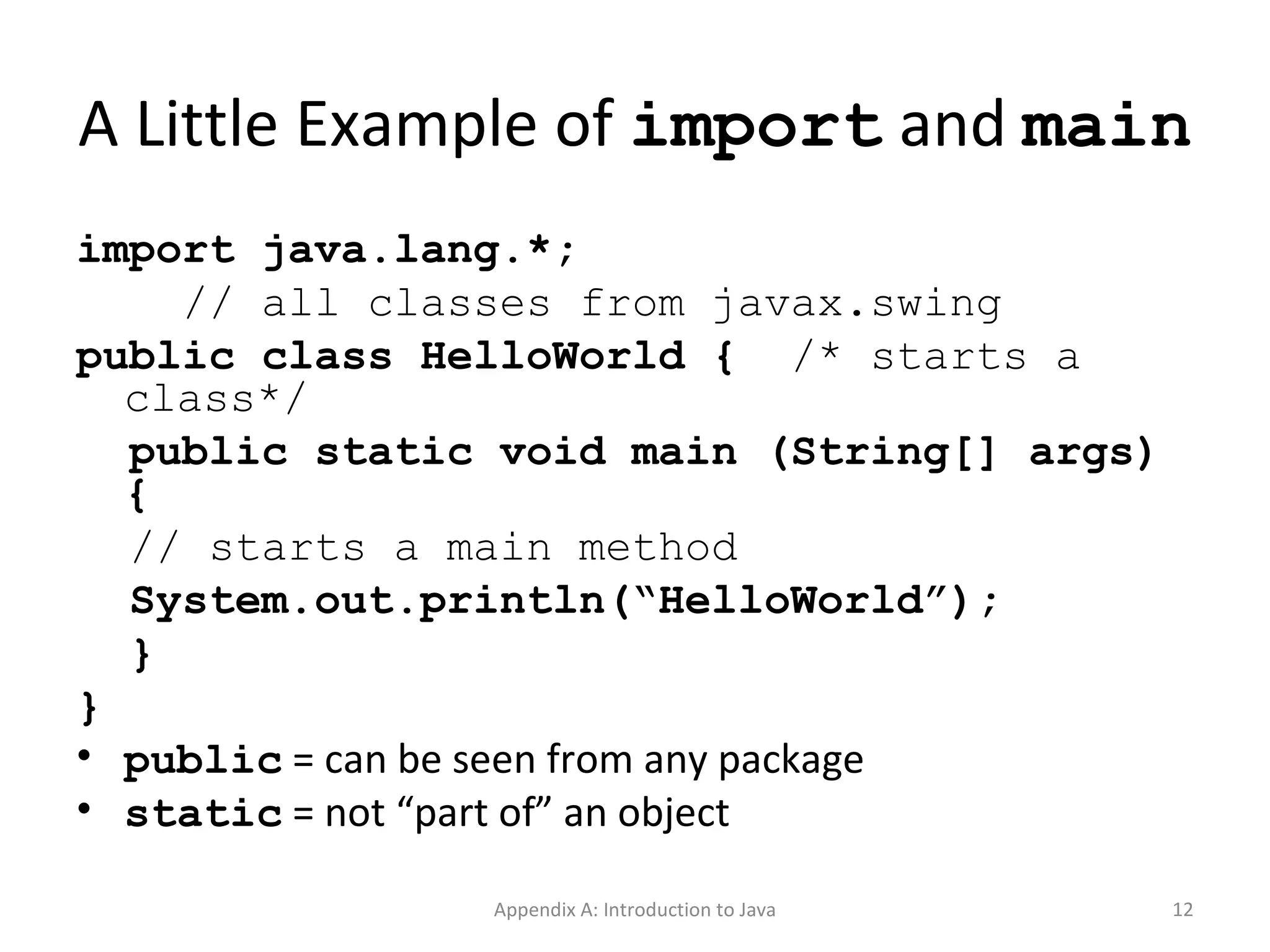 A Little Example of  import  and  main import java.lang.*; // all classes from javax.swing public class HelloWorld {  /* starts a class*/ public static void main (String[] args) { // starts a main method System.out.println(“HelloWorld”); } } public  = can be seen from any package static  = not “part of” an object Appendix A: Introduction to Java 