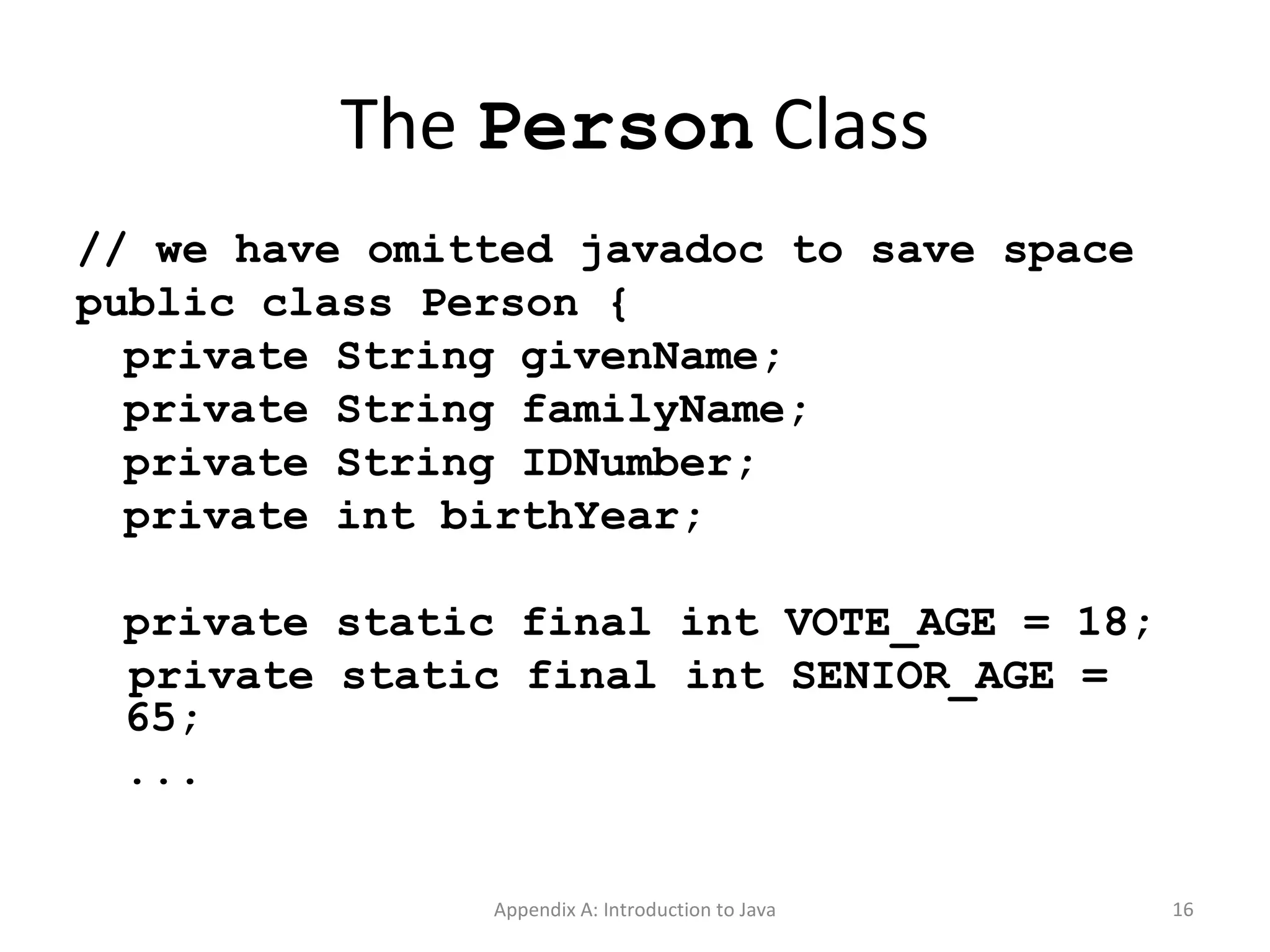 The  Person  Class // we have omitted javadoc to save space public class Person { private String givenName; private String familyName; private String IDNumber; private int birthYear; private static final int VOTE_AGE = 18; private static final int SENIOR_AGE = 65; ... Appendix A: Introduction to Java 