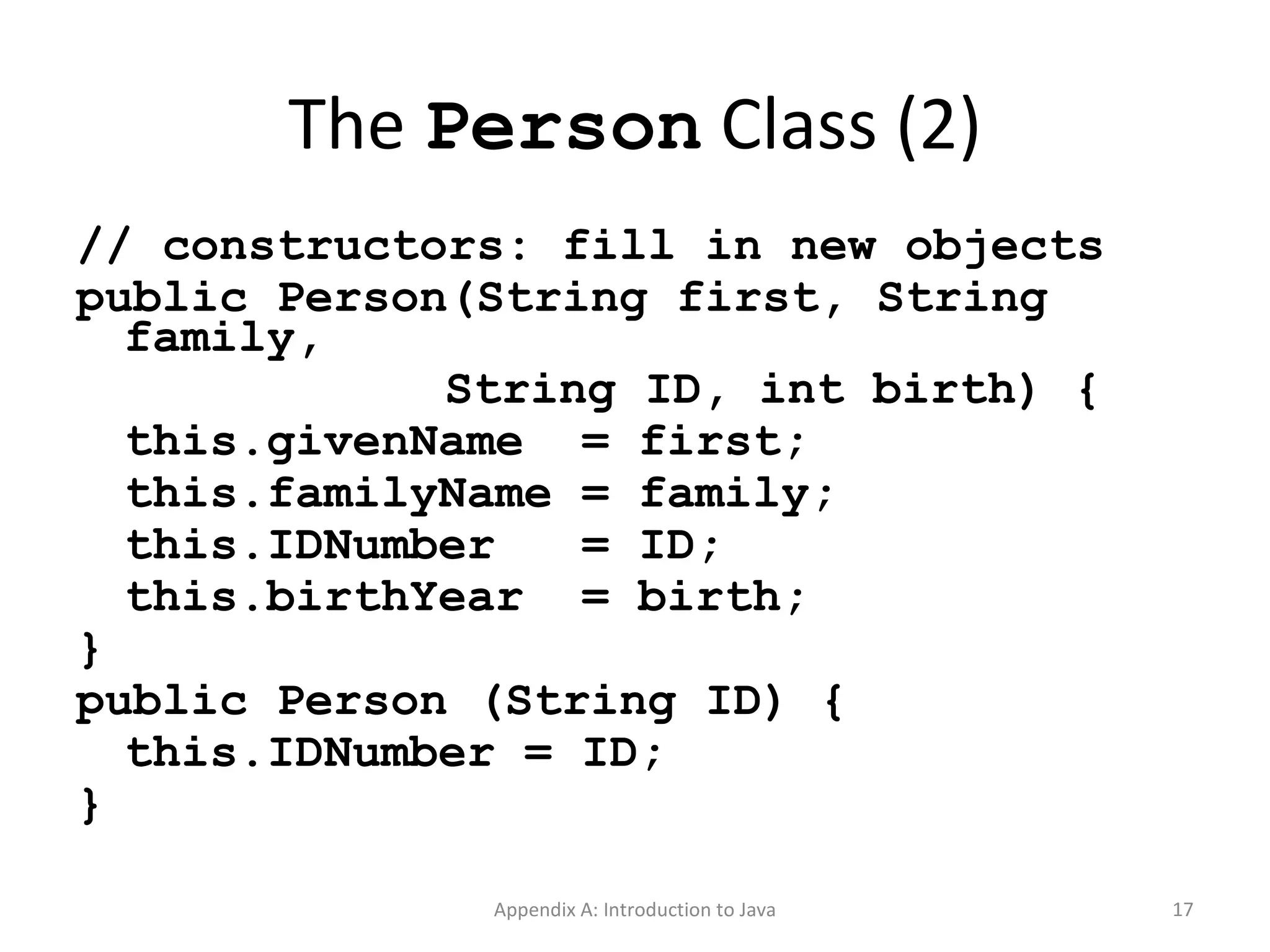 The  Person  Class (2) // constructors: fill in new objects public Person(String first, String family,   String ID, int birth) { this.givenName  = first; this.familyName = family; this.IDNumber  = ID; this.birthYear  = birth; } public Person (String ID) { this.IDNumber = ID; } Appendix A: Introduction to Java 