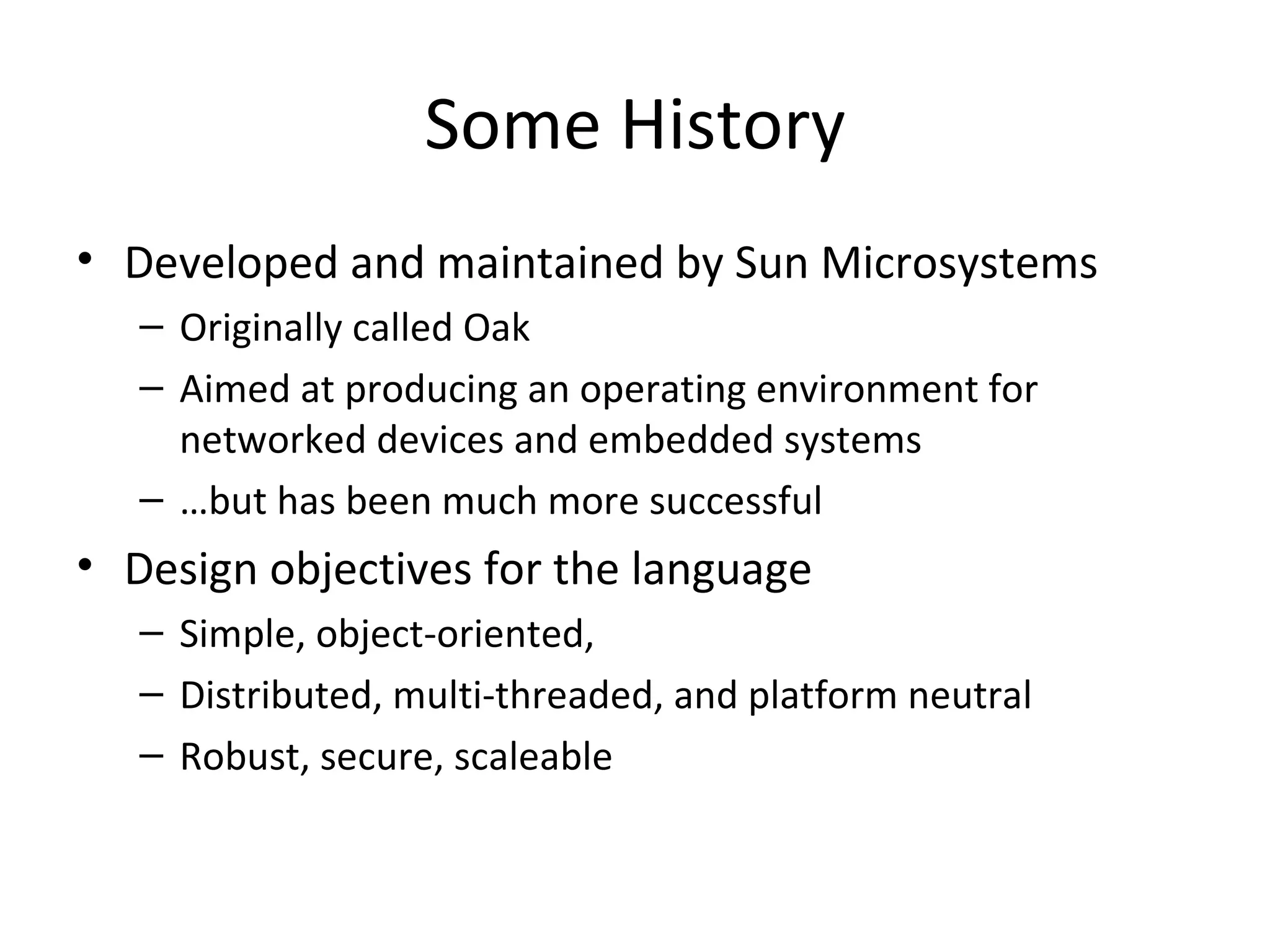 Some History Developed and maintained by Sun Microsystems Originally called Oak Aimed at producing an operating environment for networked devices and embedded systems … but has been much more successful Design objectives for the language Simple, object-oriented,  Distributed, multi-threaded, and platform neutral Robust, secure, scaleable 