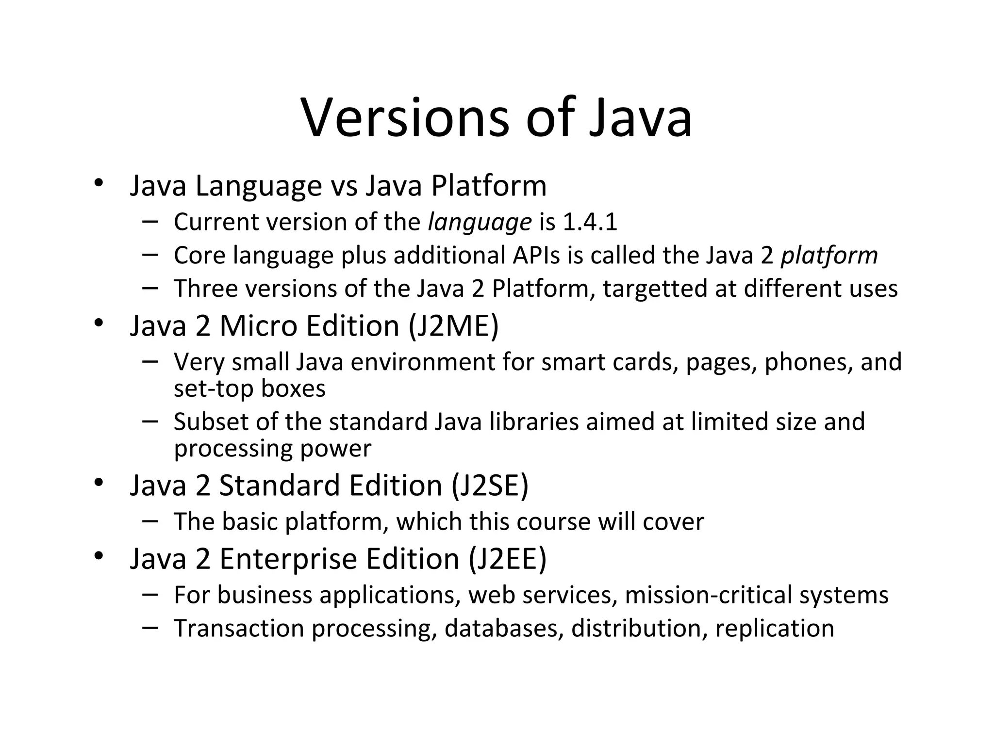 Versions of Java Java Language vs Java Platform Current version of the  language  is 1.4.1 Core language plus additional APIs is called the Java 2  platform Three versions of the Java 2 Platform, targetted at different uses Java 2 Micro Edition (J2ME) Very small Java environment for smart cards, pages, phones, and set-top boxes Subset of the standard Java libraries aimed at limited size and processing power Java 2 Standard Edition (J2SE) The basic platform, which this course will cover Java 2 Enterprise Edition (J2EE) For business applications, web services, mission-critical systems Transaction processing, databases, distribution, replication 