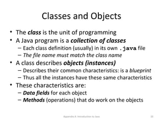Classes and Objects The  class  is the unit of programming A Java program is a  collection of classes Each class definition (usually) in its own  .java  file The file name must match the class name A class describes  objects (instances) Describes their common characteristics: is a  blueprint Thus all the instances have these same characteristics These characteristics are: Data fields  for each object Methods  (operations) that do work on the objects Appendix A: Introduction to Java 