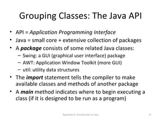 Grouping Classes: The Java API API =  Application Programming Interface Java = small core + extensive collection of packages A  package  consists of some related Java classes: Swing: a GUI (graphical user interface) package AWT: Application Window Toolkit (more GUI) util: utility data structures The  import  statement tells the compiler to make available classes and methods of another package A  main  method indicates where to begin executing a class (if it is designed to be run as a program) Appendix A: Introduction to Java 