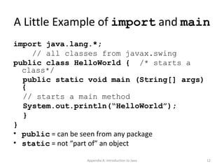 A Little Example of  import  and  main import java.lang.*; // all classes from javax.swing public class HelloWorld {  /* starts a class*/ public static void main (String[] args) { // starts a main method System.out.println(“HelloWorld”); } } public  = can be seen from any package static  = not “part of” an object Appendix A: Introduction to Java 
