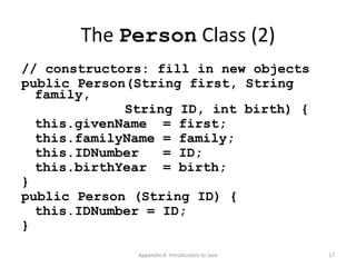 The  Person  Class (2) // constructors: fill in new objects public Person(String first, String family,   String ID, int birth) { this.givenName  = first; this.familyName = family; this.IDNumber  = ID; this.birthYear  = birth; } public Person (String ID) { this.IDNumber = ID; } Appendix A: Introduction to Java 