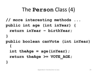 The  Person  Class (4) // more interesting methods ... public int age (int inYear) { return inYear – birthYear; } public boolean canVote (int inYear) { int theAge = age(inYear); return theAge >= VOTE_AGE; } Appendix A: Introduction to Java 