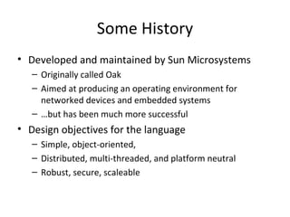 Some History Developed and maintained by Sun Microsystems Originally called Oak Aimed at producing an operating environment for networked devices and embedded systems … but has been much more successful Design objectives for the language Simple, object-oriented,  Distributed, multi-threaded, and platform neutral Robust, secure, scaleable 