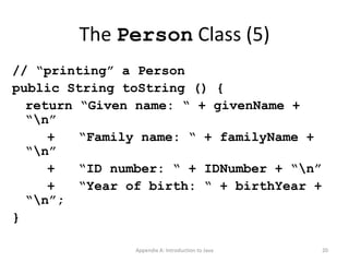 The  Person  Class (5) // “printing” a Person public String toString () { return “Given name: “ + givenName + “\n” +  “Family name: “ + familyName + “\n” +  “ID number: “ + IDNumber + “\n” +  “Year of birth: “ + birthYear + “\n”; } Appendix A: Introduction to Java 