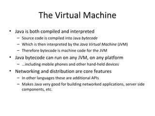 The Virtual Machine Java is both compiled and interpreted Source code is compiled into Java  bytecode Which is then interpreted by the  Java Virtual Machine  (JVM) Therefore bytecode is machine code for the JVM Java bytecode can run on any JVM, on any platform … including mobile phones and other hand-held devices Networking and distribution are core features In other languages these are additional APIs Makes Java very good for building networked applications, server side components, etc. 