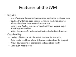 Features of the JVM Security Java offers very fine control over what an application is allowed to do E.g. Read/write files, open sockets to remote machines, discover information about the users environment, etc Used in Java Applets to create a “sandbox”. Stops a rogue applet attacking your machine. Makes Java very safe, an important feature in distributed systems Class Loading Loading of bytecode into the virtual machine for execution Code can be read from a local disk, over a network, or the Internet Allows downloading of applications and applets on the fly … and even ‘mobile code’ 