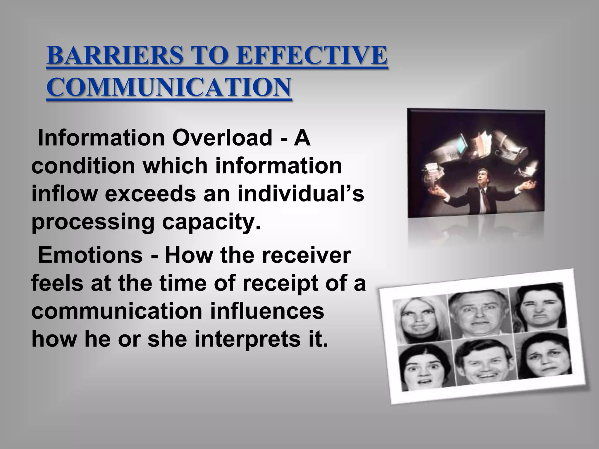 BARRIERS TO EFFECTIVE 
COMMUNICATION 
Information Overload - A 
condition which information 
inflow exceeds an individual’s 
processing capacity. 
Emotions - How the receiver 
feels at the time of receipt of a 
communication influences 
how he or she interprets it. 
 