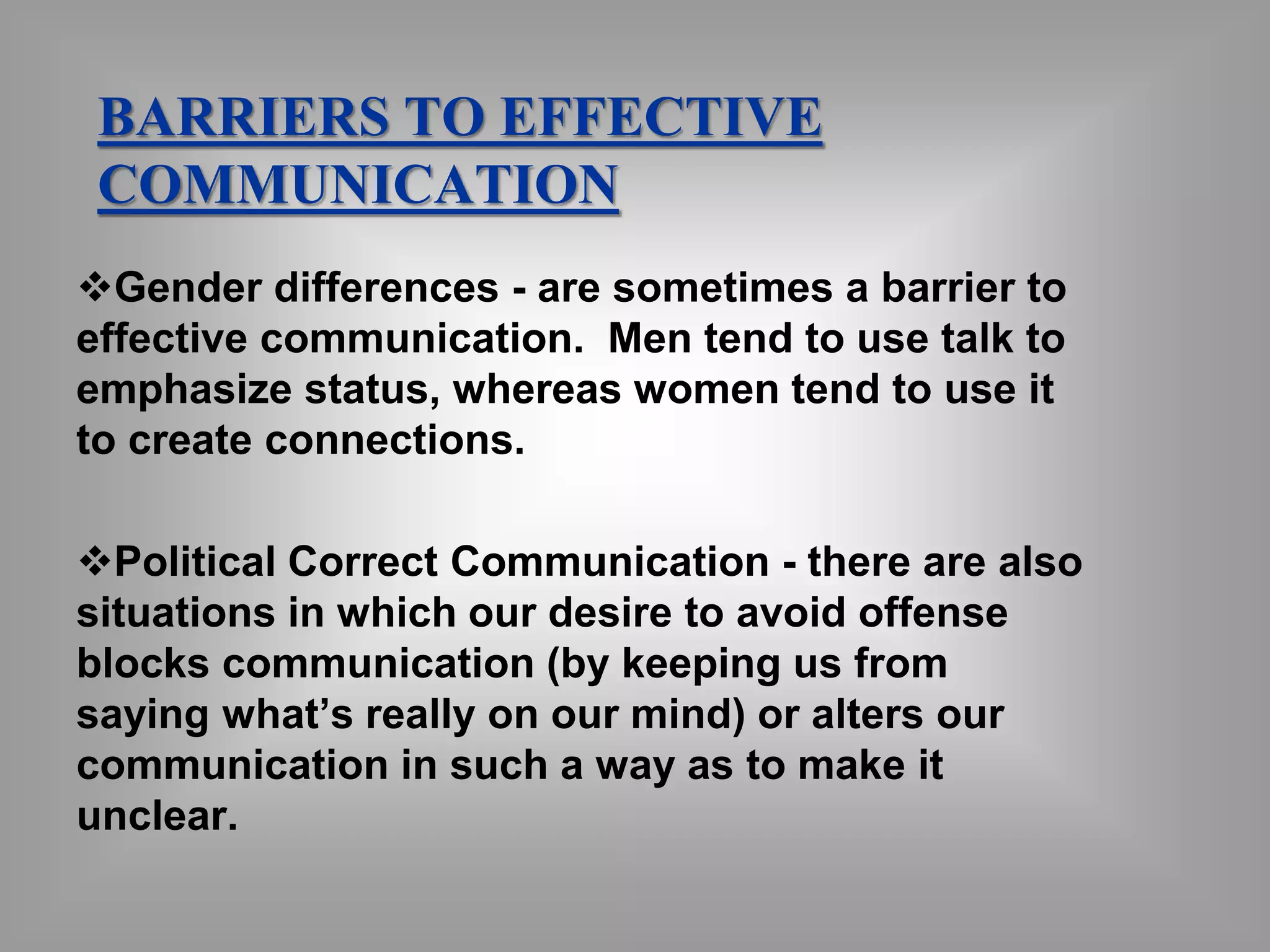 BARRIERS TO EFFECTIVE 
COMMUNICATION 
Gender differences - are sometimes a barrier to 
effective communication. Men tend to use talk to 
emphasize status, whereas women tend to use it 
to create connections. 
Political Correct Communication - there are also 
situations in which our desire to avoid offense 
blocks communication (by keeping us from 
saying what’s really on our mind) or alters our 
communication in such a way as to make it 
unclear. 
 