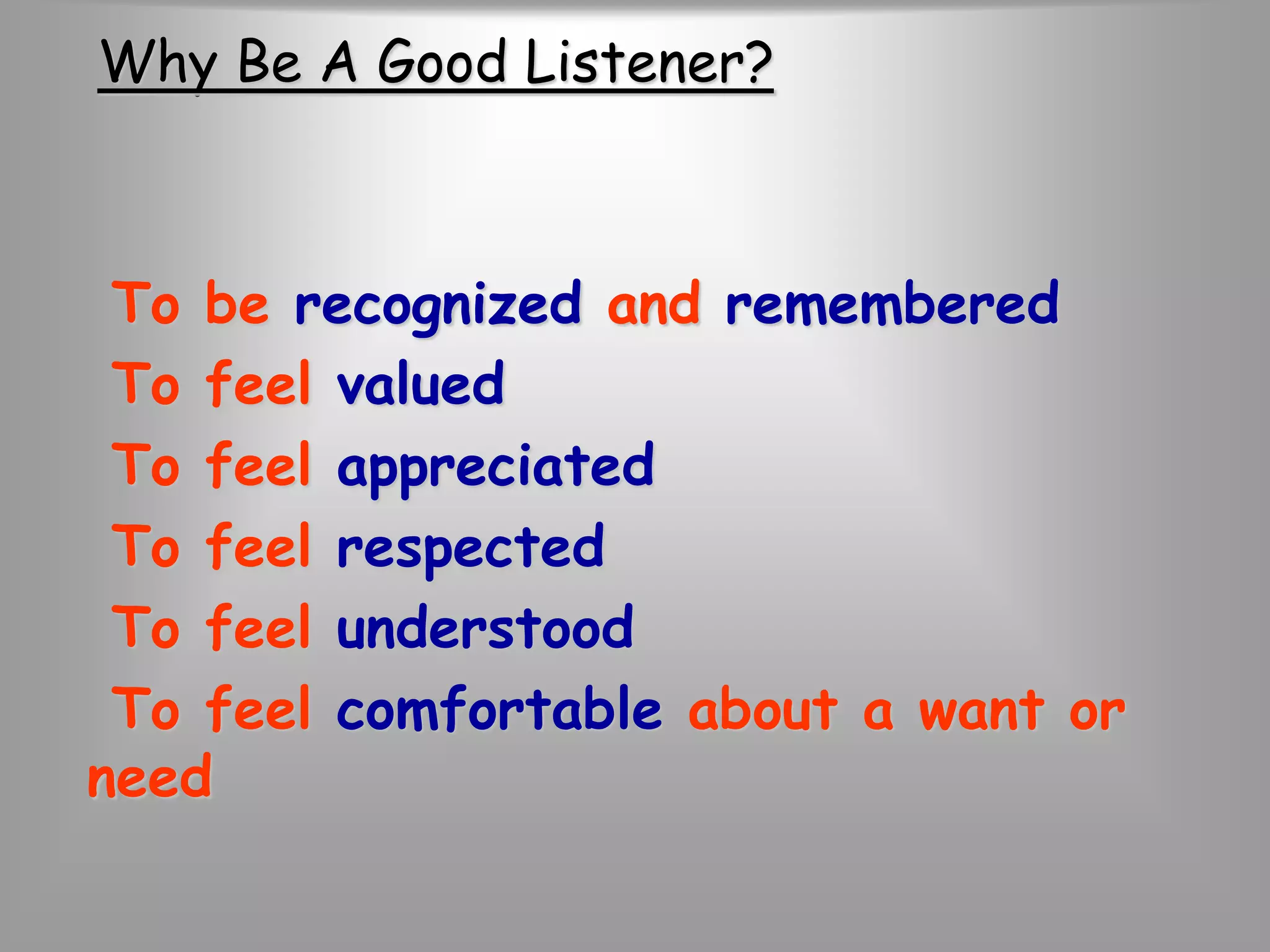 Why Be A Good Listener? 
To be recognized and remembered 
To feel valued 
To feel appreciated 
To feel respected 
To feel understood 
To feel comfortable about a want or 
need 
 