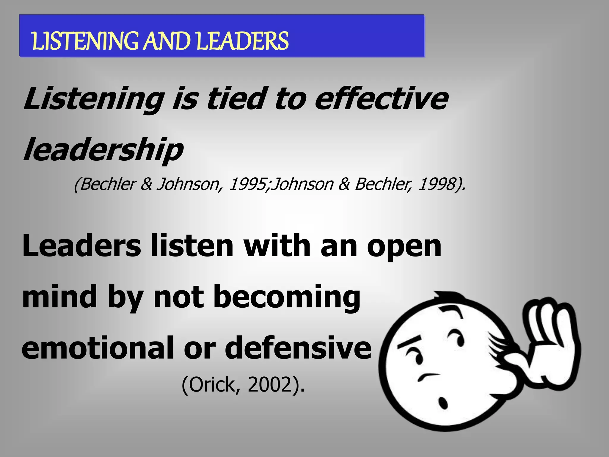 LISTENING AND LEADERS 
Listening is tied to effective 
leadership 
(Bechler & Johnson, 1995;Johnson & Bechler, 1998). 
Leaders listen with an open 
mind by not becoming 
emotional or defensive 
(Orick, 2002). 
 