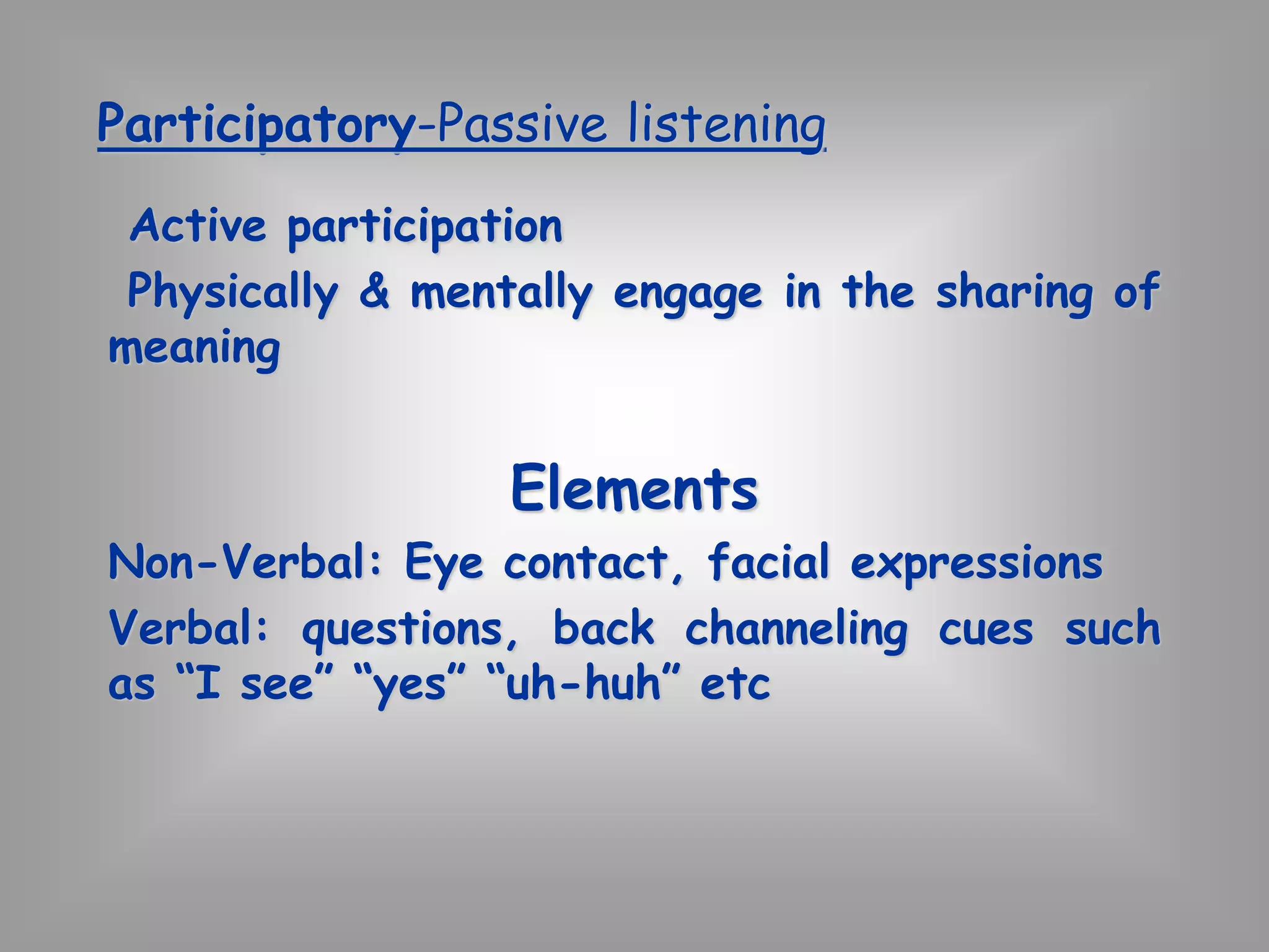 Participatory-Passive listening 
Active participation 
Physically & mentally engage in the sharing of 
meaning 
Elements 
Non-Verbal: Eye contact, facial expressions 
Verbal: questions, back channeling cues such 
as “I see” “yes” “uh-huh” etc 
 