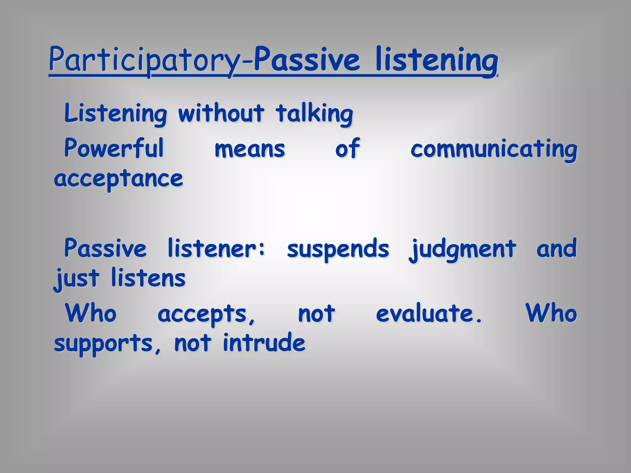 Participatory-Passive listening 
Listening without talking 
Powerful means of communicating 
acceptance 
Passive listener: suspends judgment and 
just listens 
Who accepts, not evaluate. Who 
supports, not intrude 
 