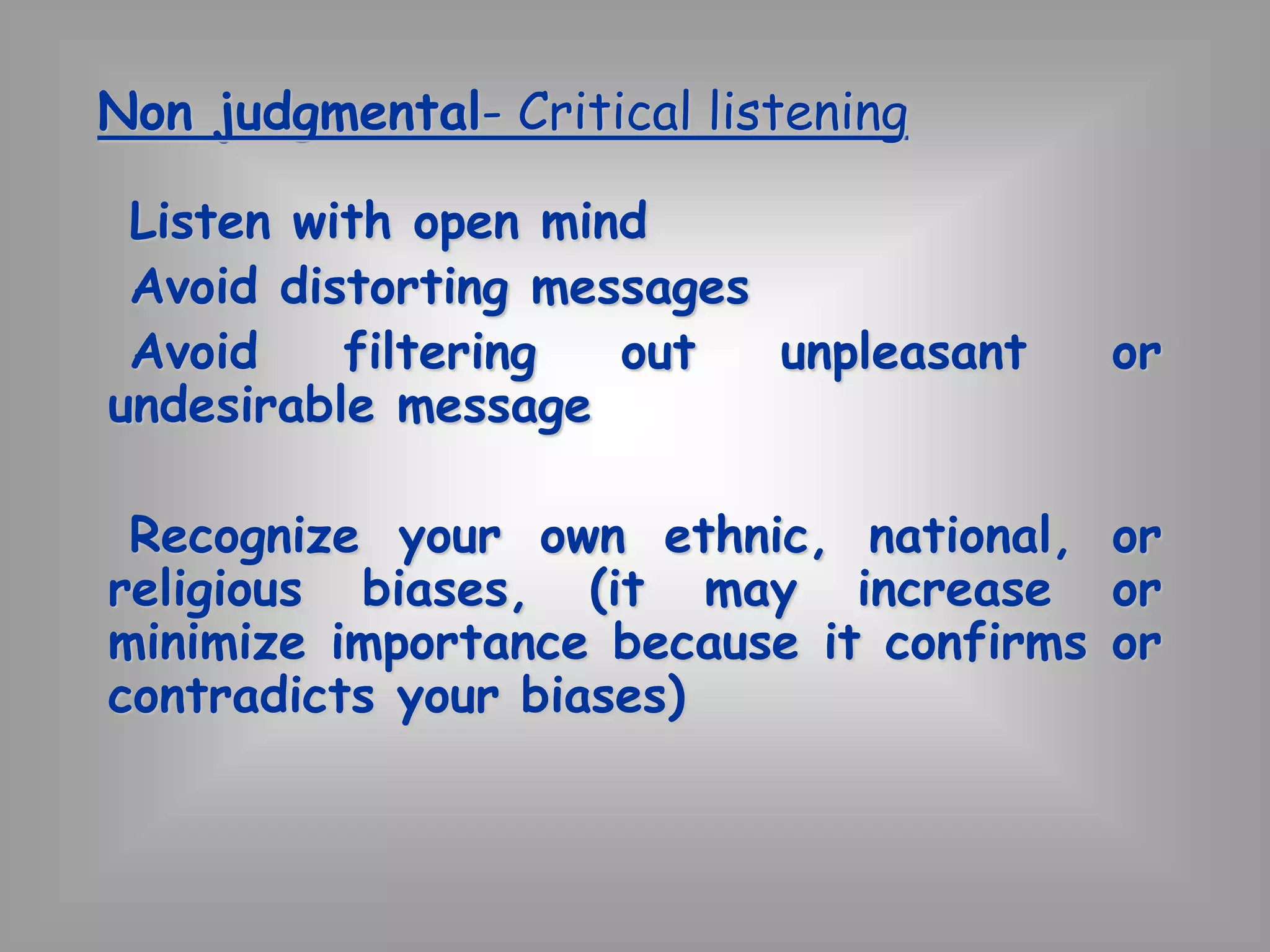 Non judgmental- Critical listening 
Listen with open mind 
Avoid distorting messages 
Avoid filtering out unpleasant or 
undesirable message 
Recognize your own ethnic, national, or 
religious biases, (it may increase or 
minimize importance because it confirms or 
contradicts your biases) 
 