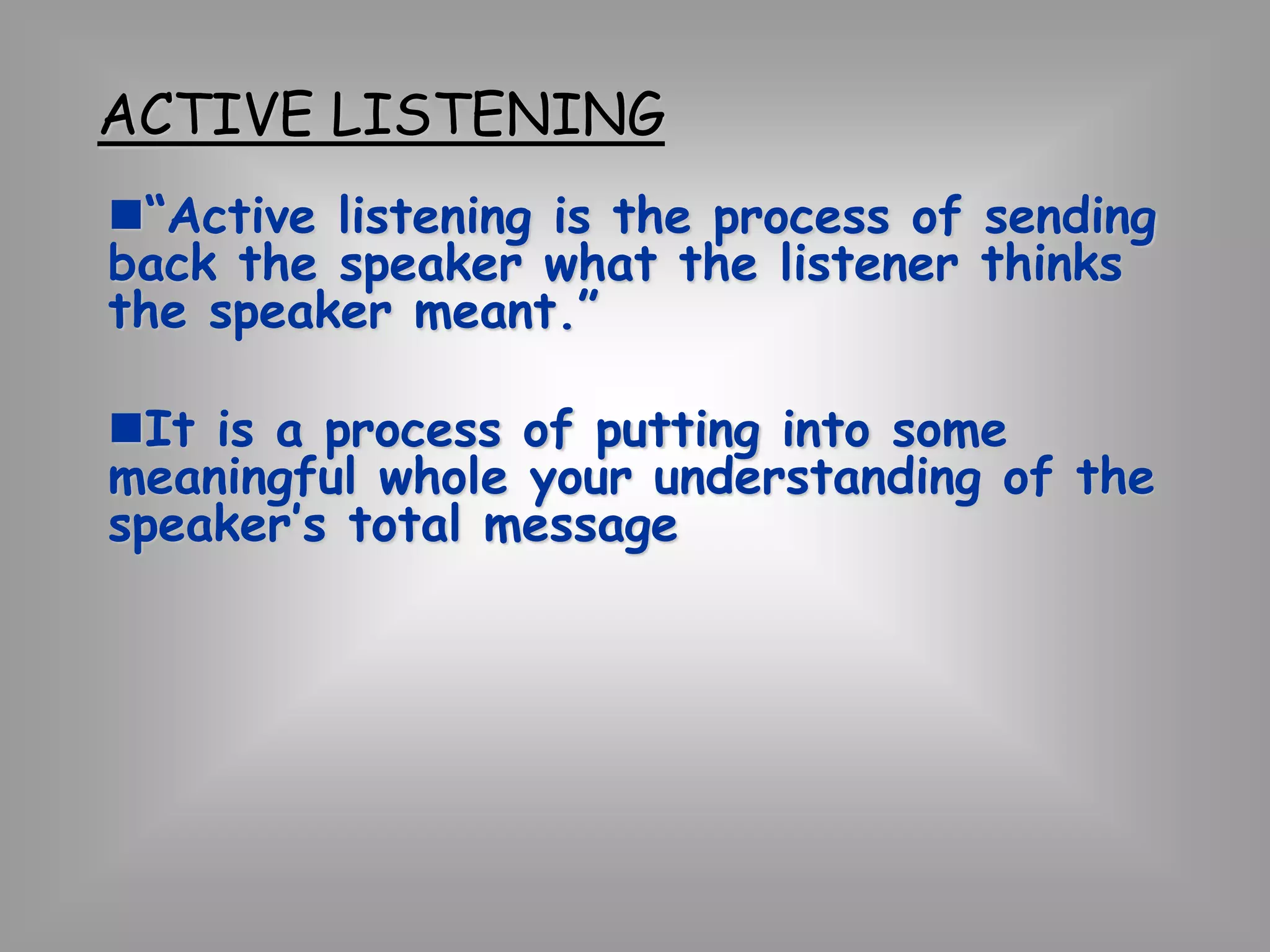 ACTIVE LISTENING 
“Active listening is the process of sending 
back the speaker what the listener thinks 
the speaker meant.” 
It is a process of putting into some 
meaningful whole your understanding of the 
speaker’s total message 
 