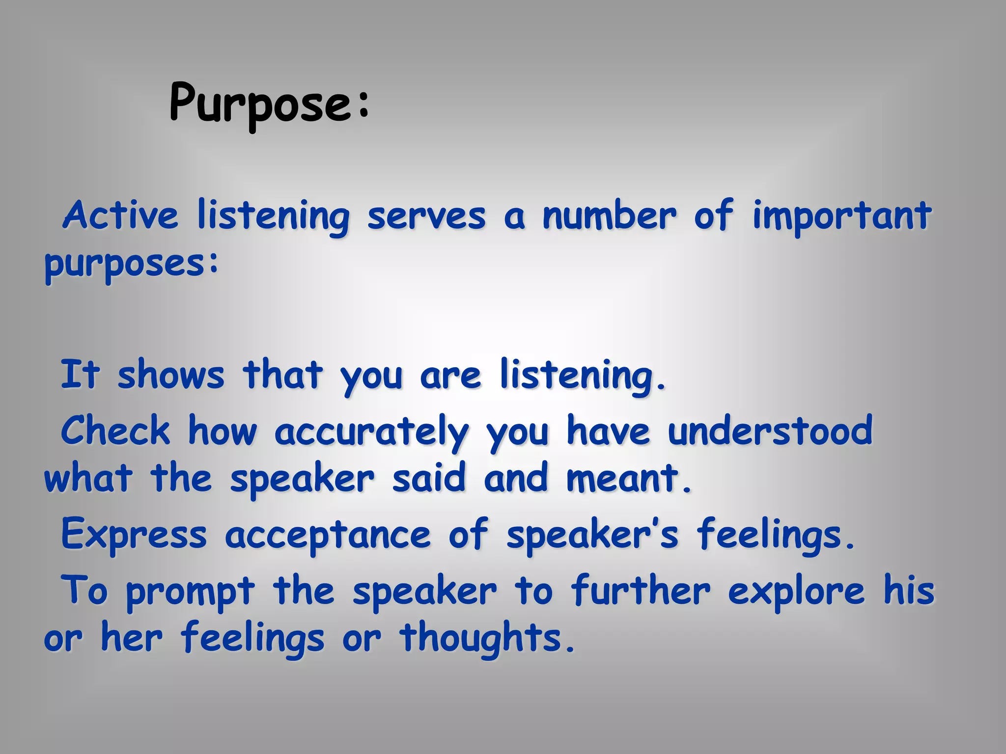 Purpose: 
Active listening serves a number of important 
purposes: 
It shows that you are listening. 
Check how accurately you have understood 
what the speaker said and meant. 
Express acceptance of speaker’s feelings. 
To prompt the speaker to further explore his 
or her feelings or thoughts. 
 