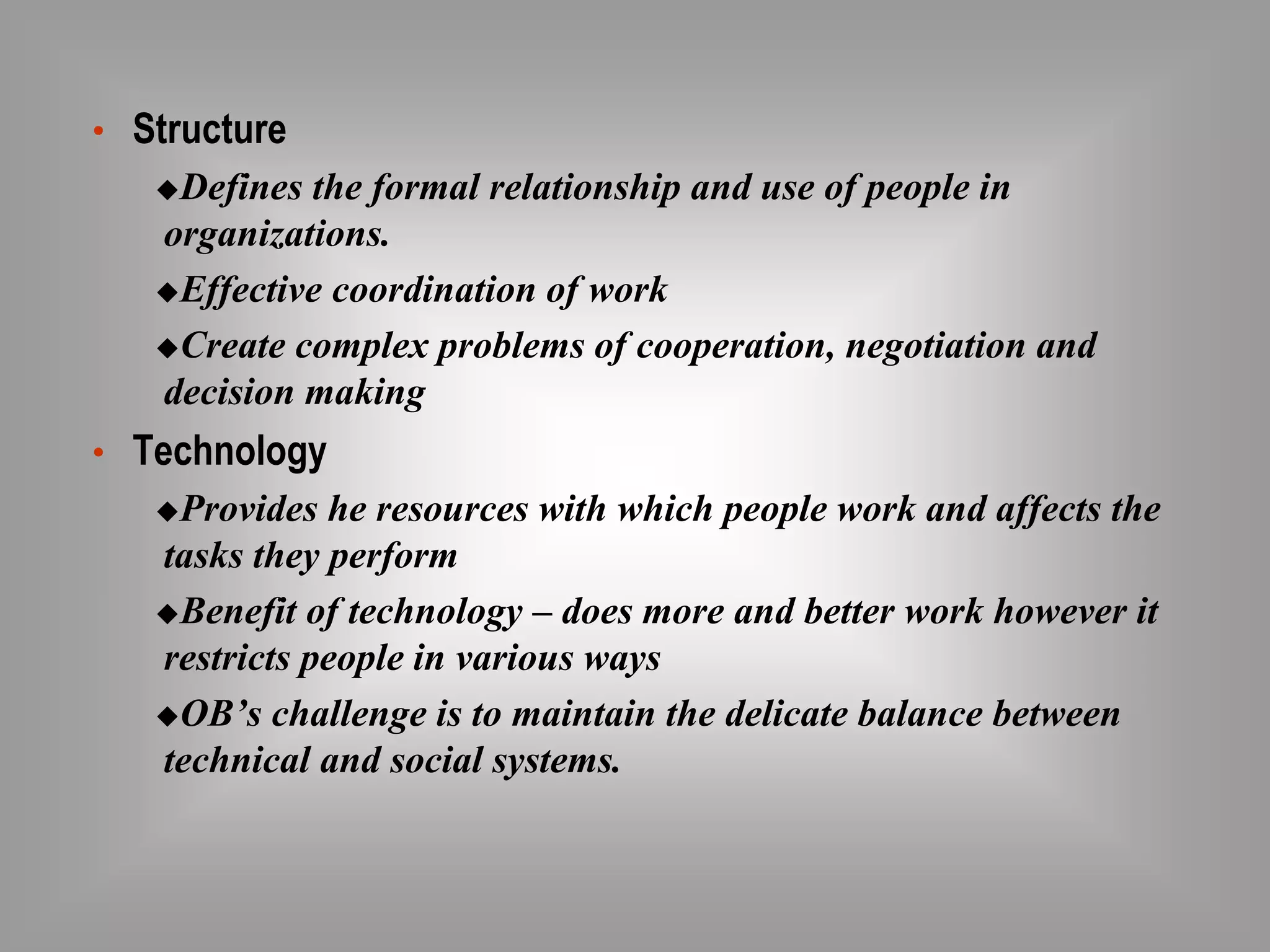 • Structure 
Defines the formal relationship and use of people in 
organizations. 
Effective coordination of work 
Create complex problems of cooperation, negotiation and 
decision making 
• Technology 
Provides he resources with which people work and affects the 
tasks they perform 
Benefit of technology – does more and better work however it 
restricts people in various ways 
OB’s challenge is to maintain the delicate balance between 
technical and social systems. 
 