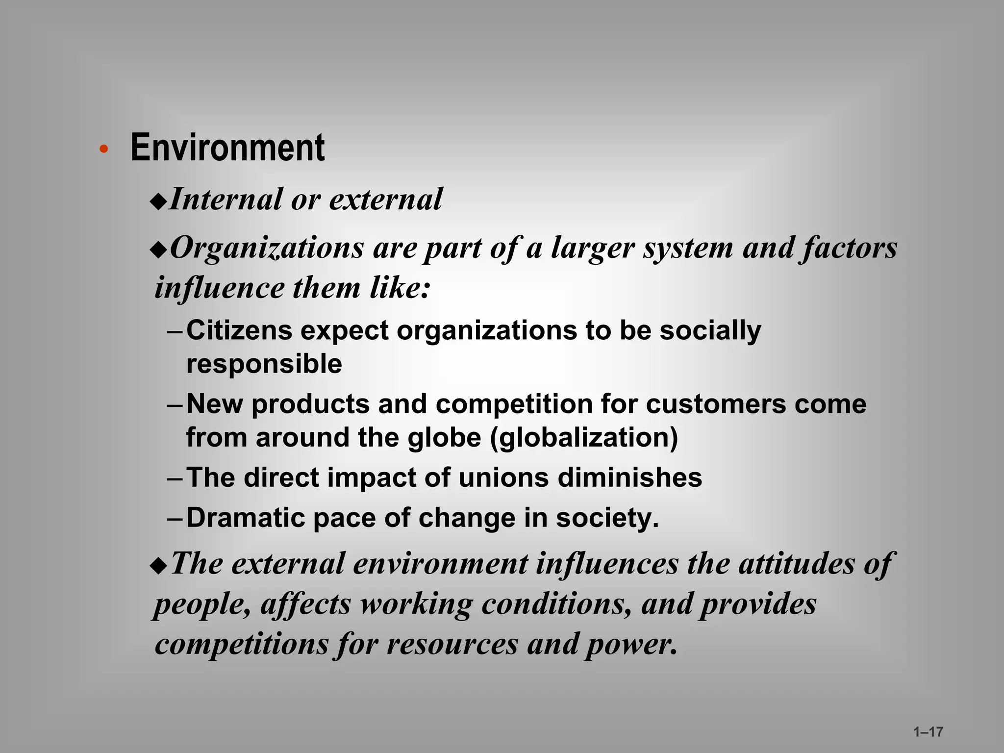 • Environment 
Internal or external 
Organizations are part of a larger system and factors 
influence them like: 
– Citizens expect organizations to be socially 
responsible 
–New products and competition for customers come 
from around the globe (globalization) 
–The direct impact of unions diminishes 
–Dramatic pace of change in society. 
The external environment influences the attitudes of 
people, affects working conditions, and provides 
competitions for resources and power. 
1–17 
 