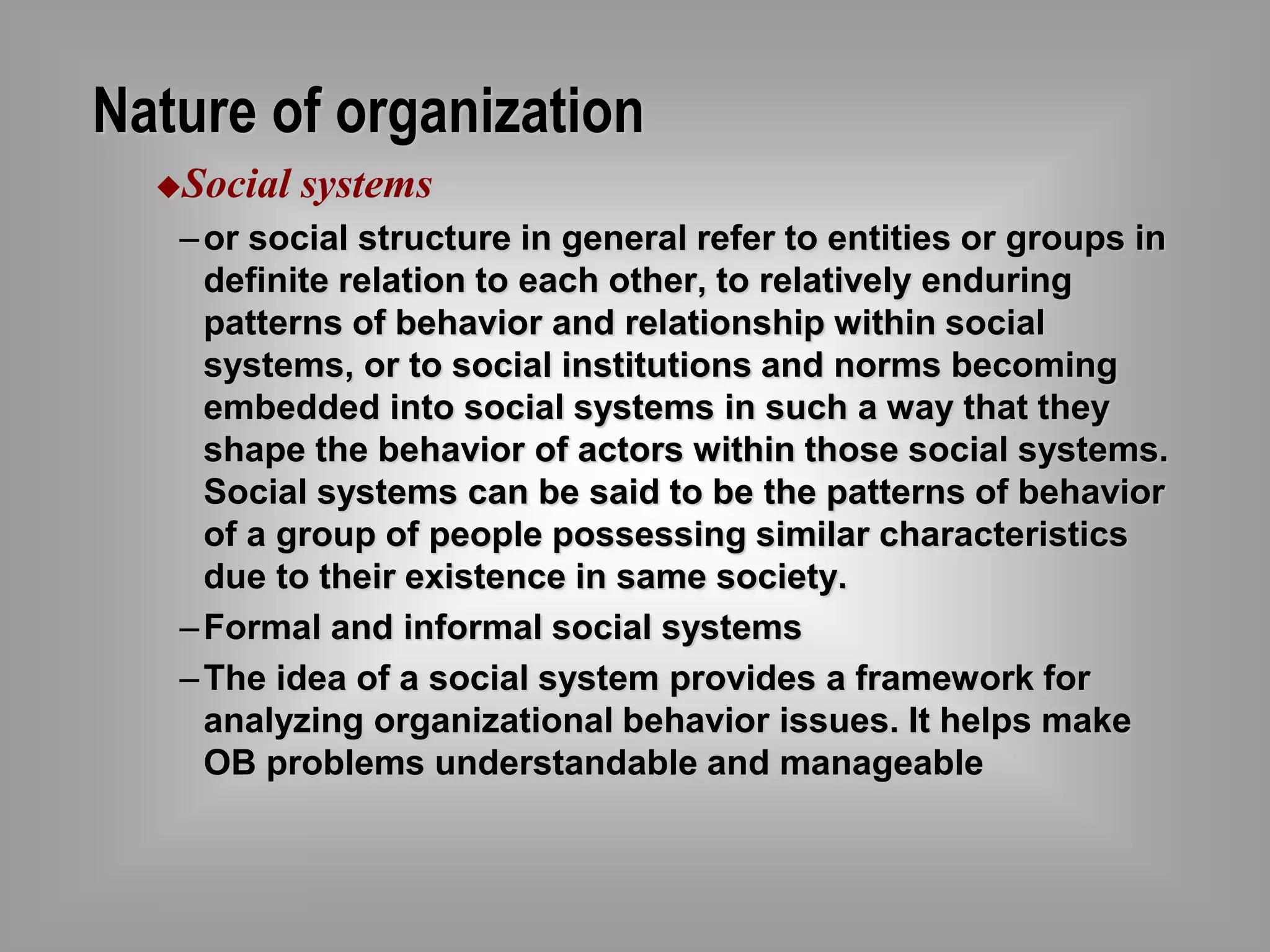 Nature of organization 
Social systems 
– or social structure in general refer to entities or groups in 
definite relation to each other, to relatively enduring 
patterns of behavior and relationship within social 
systems, or to social institutions and norms becoming 
embedded into social systems in such a way that they 
shape the behavior of actors within those social systems. 
Social systems can be said to be the patterns of behavior 
of a group of people possessing similar characteristics 
due to their existence in same society. 
–Formal and informal social systems 
–The idea of a social system provides a framework for 
analyzing organizational behavior issues. It helps make 
OB problems understandable and manageable 
 