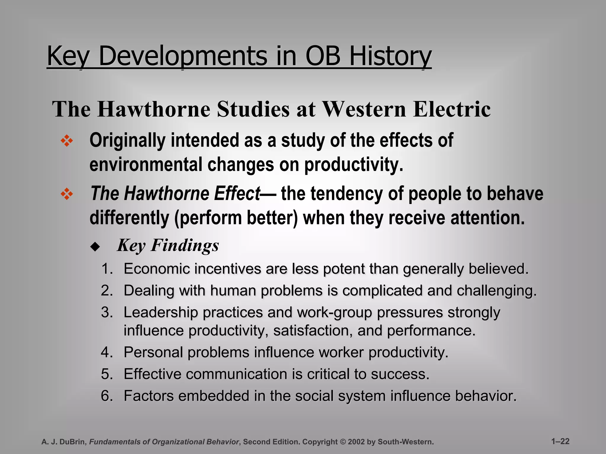Key Developments in OB History 
The Hawthorne Studies at Western Electric 
 Originally intended as a study of the effects of 
environmental changes on productivity. 
 The Hawthorne Effect— the tendency of people to behave 
differently (perform better) when they receive attention. 
 Key Findings 
1. Economic incentives are less potent than generally believed. 
2. Dealing with human problems is complicated and challenging. 
3. Leadership practices and work-group pressures strongly 
influence productivity, satisfaction, and performance. 
4. Personal problems influence worker productivity. 
5. Effective communication is critical to success. 
6. Factors embedded in the social system influence behavior. 
A. J. DuBrin, Fundamentals of Organizational Behavior, Second Edition. Copyright © 2002 by South-Western. 1–22 
 