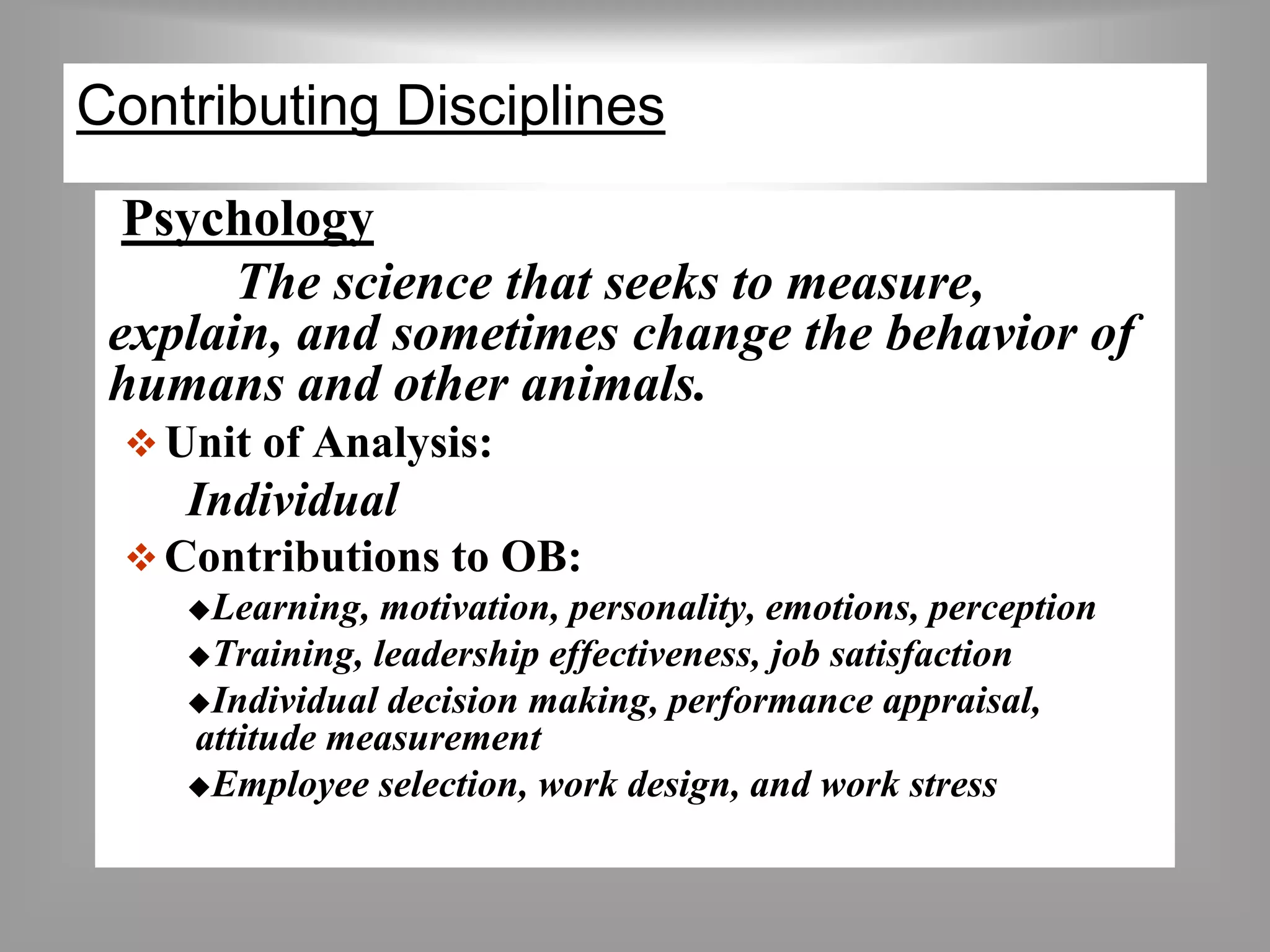 Contributing Disciplines 
Psychology 
The science that seeks to measure, 
explain, and sometimes change the behavior of 
humans and other animals. 
 Unit of Analysis: 
Individual 
Contributions to OB: 
Learning, motivation, personality, emotions, perception 
Training, leadership effectiveness, job satisfaction 
Individual decision making, performance appraisal, 
attitude measurement 
Employee selection, work design, and work stress 
 