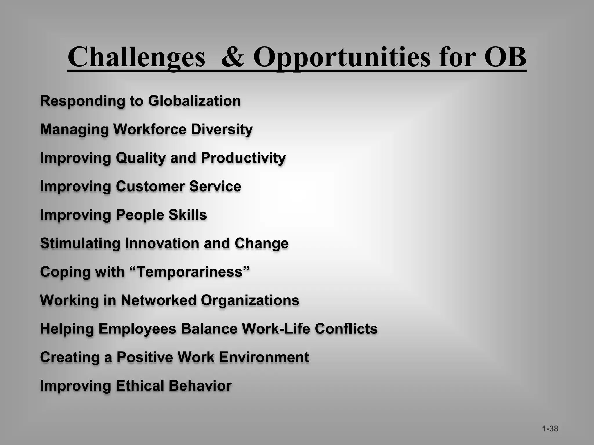 Challenges & Opportunities for OB 
Responding to Globalization 
Managing Workforce Diversity 
Improving Quality and Productivity 
Improving Customer Service 
Improving People Skills 
Stimulating Innovation and Change 
Coping with “Temporariness” 
Working in Networked Organizations 
Helping Employees Balance Work-Life Conflicts 
Creating a Positive Work Environment 
Improving Ethical Behavior 
1-38 
 