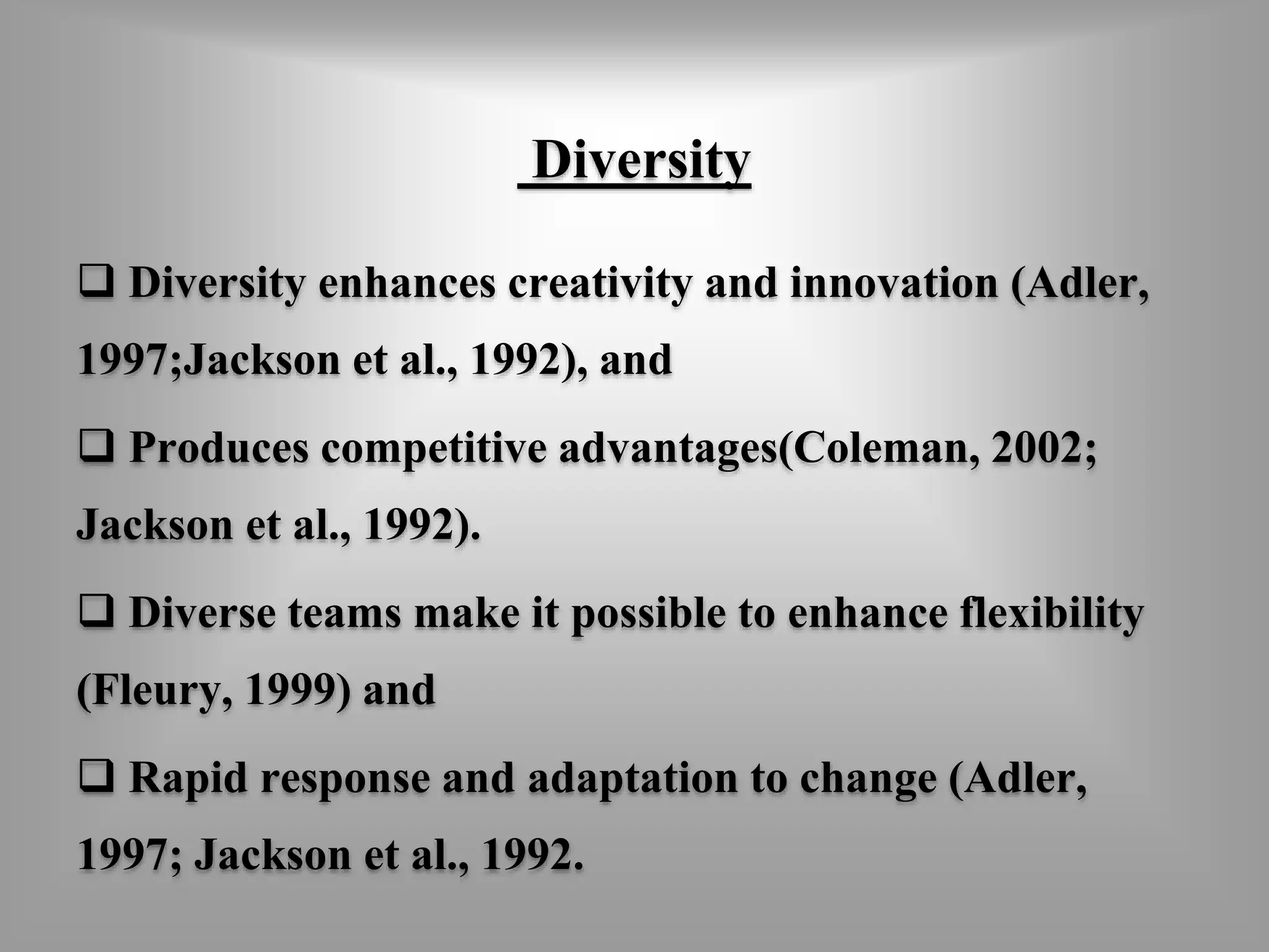 Diversity 
 Diversity enhances creativity and innovation (Adler, 
1997;Jackson et al., 1992), and 
 Produces competitive advantages(Coleman, 2002; 
Jackson et al., 1992). 
 Diverse teams make it possible to enhance flexibility 
(Fleury, 1999) and 
 Rapid response and adaptation to change (Adler, 
1997; Jackson et al., 1992. 
 