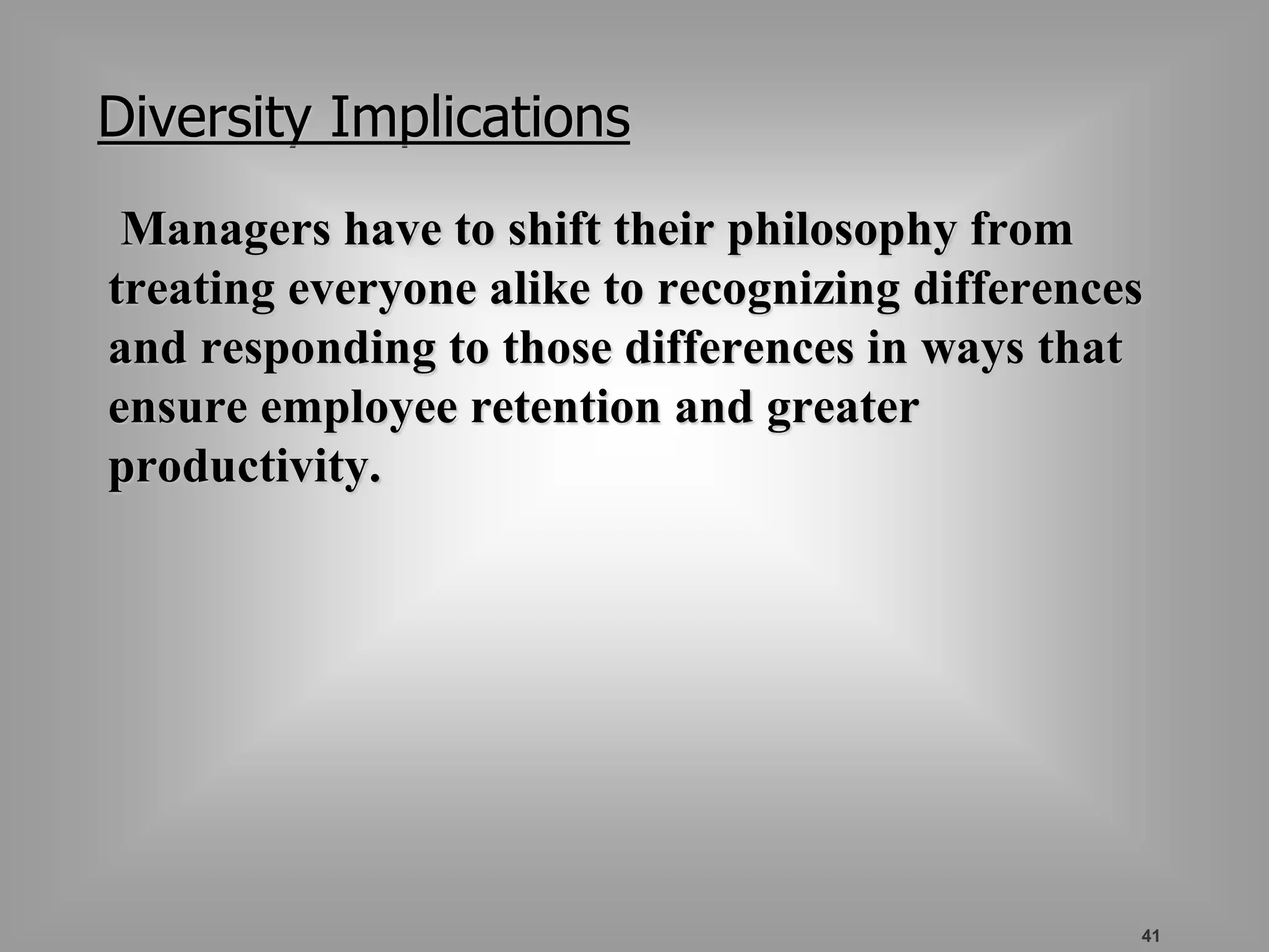 41 
Diversity Implications 
Managers have to shift their philosophy from 
treating everyone alike to recognizing differences 
and responding to those differences in ways that 
ensure employee retention and greater 
productivity. 
 