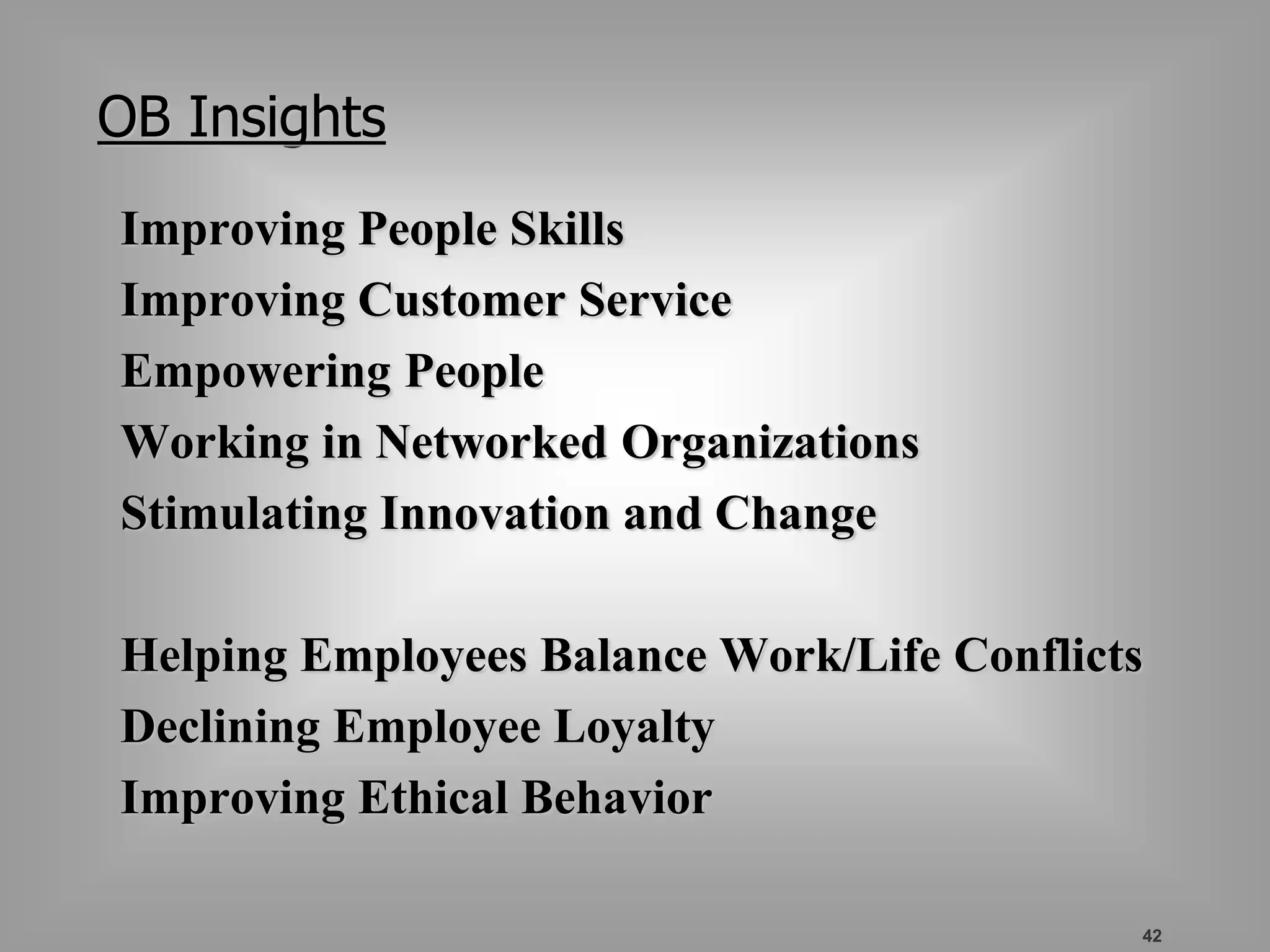 42 
OB Insights 
Improving People Skills 
Improving Customer Service 
Empowering People 
Working in Networked Organizations 
Stimulating Innovation and Change 
Helping Employees Balance Work/Life Conflicts 
Declining Employee Loyalty 
Improving Ethical Behavior 
 