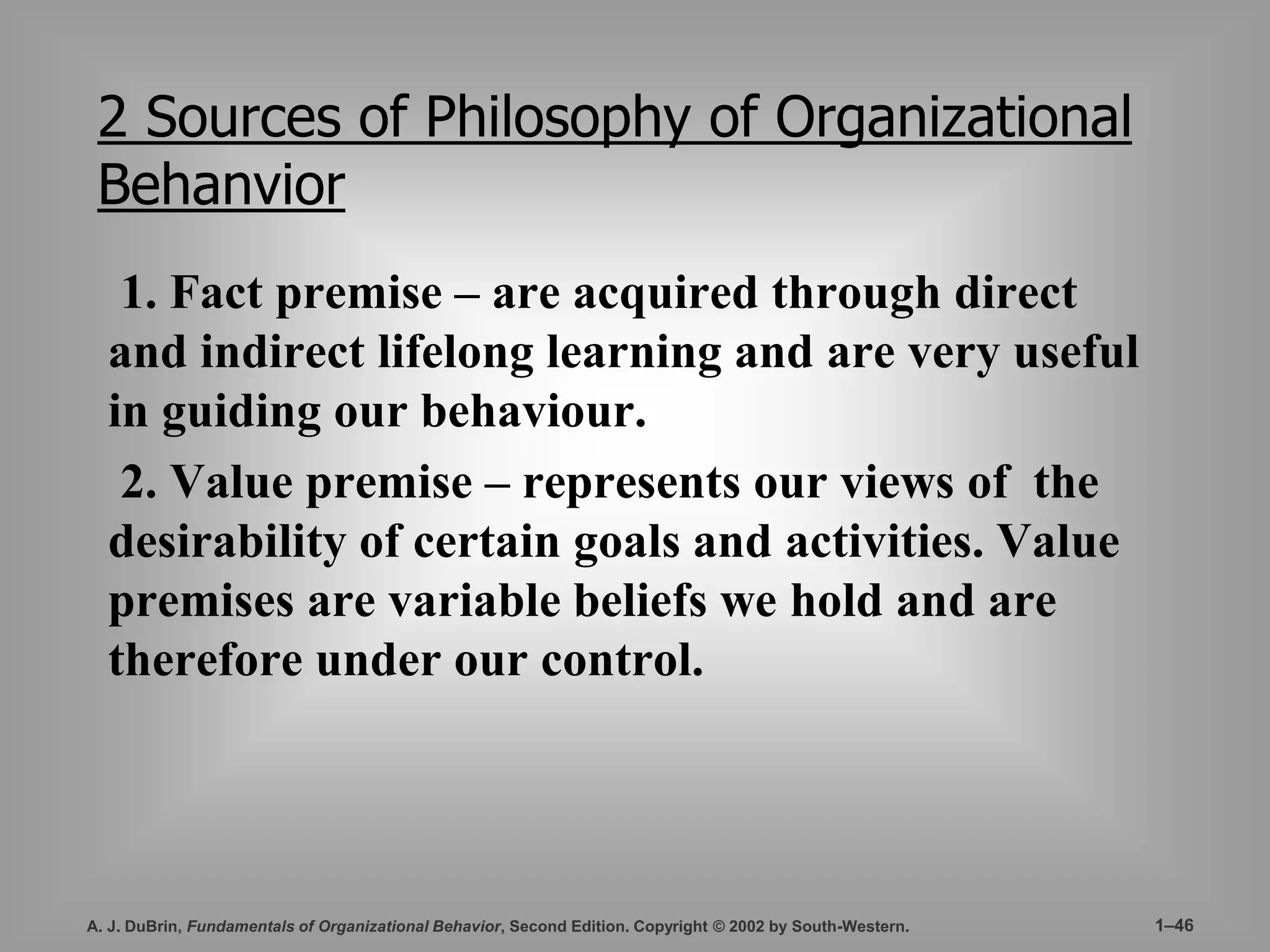 2 Sources of Philosophy of Organizational 
Behanvior 
1. Fact premise – are acquired through direct 
and indirect lifelong learning and are very useful 
in guiding our behaviour. 
2. Value premise – represents our views of the 
desirability of certain goals and activities. Value 
premises are variable beliefs we hold and are 
therefore under our control. 
A. J. DuBrin, Fundamentals of Organizational Behavior, Second Edition. Copyright © 2002 by South-Western. 1–46 
 