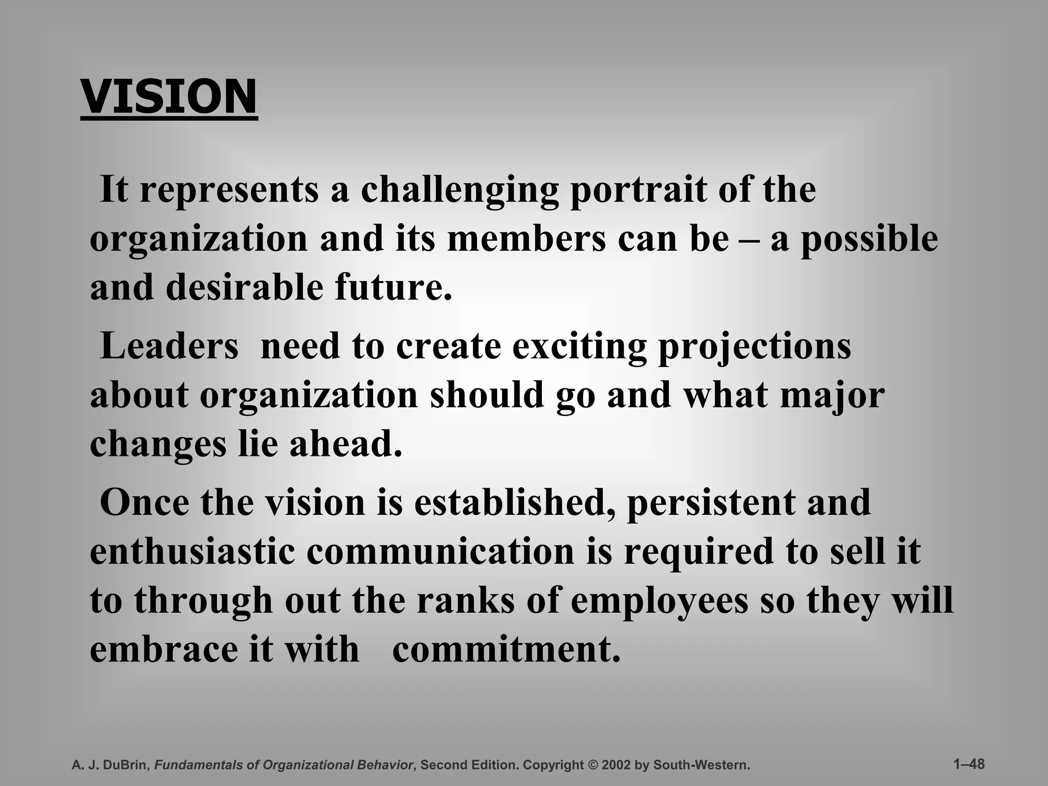 VISION 
It represents a challenging portrait of the 
organization and its members can be – a possible 
and desirable future. 
Leaders need to create exciting projections 
about organization should go and what major 
changes lie ahead. 
Once the vision is established, persistent and 
enthusiastic communication is required to sell it 
to through out the ranks of employees so they will 
embrace it with commitment. 
A. J. DuBrin, Fundamentals of Organizational Behavior, Second Edition. Copyright © 2002 by South-Western. 1–48 
 