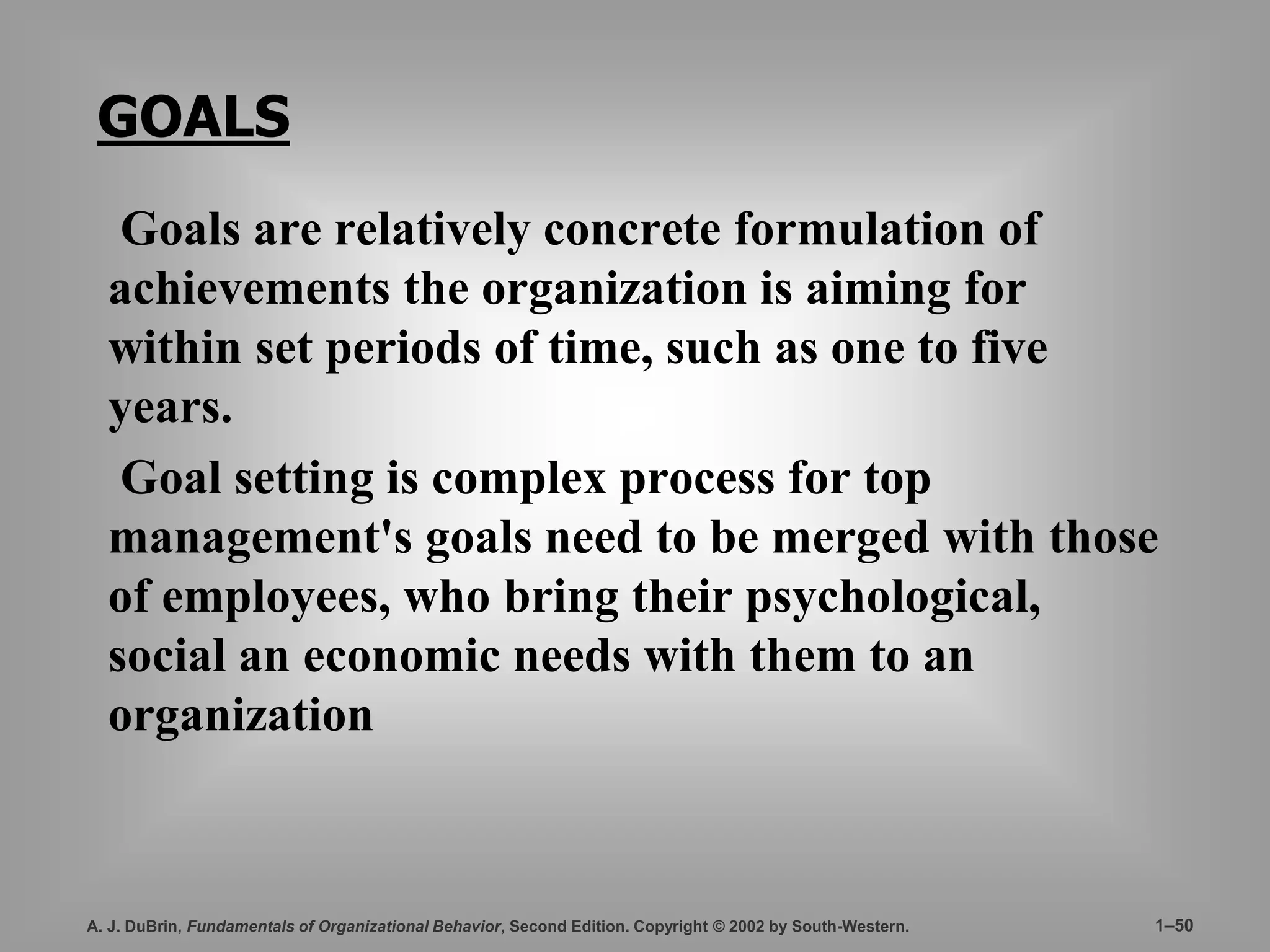 GOALS 
Goals are relatively concrete formulation of 
achievements the organization is aiming for 
within set periods of time, such as one to five 
years. 
Goal setting is complex process for top 
management's goals need to be merged with those 
of employees, who bring their psychological, 
social an economic needs with them to an 
organization 
A. J. DuBrin, Fundamentals of Organizational Behavior, Second Edition. Copyright © 2002 by South-Western. 1–50 
 