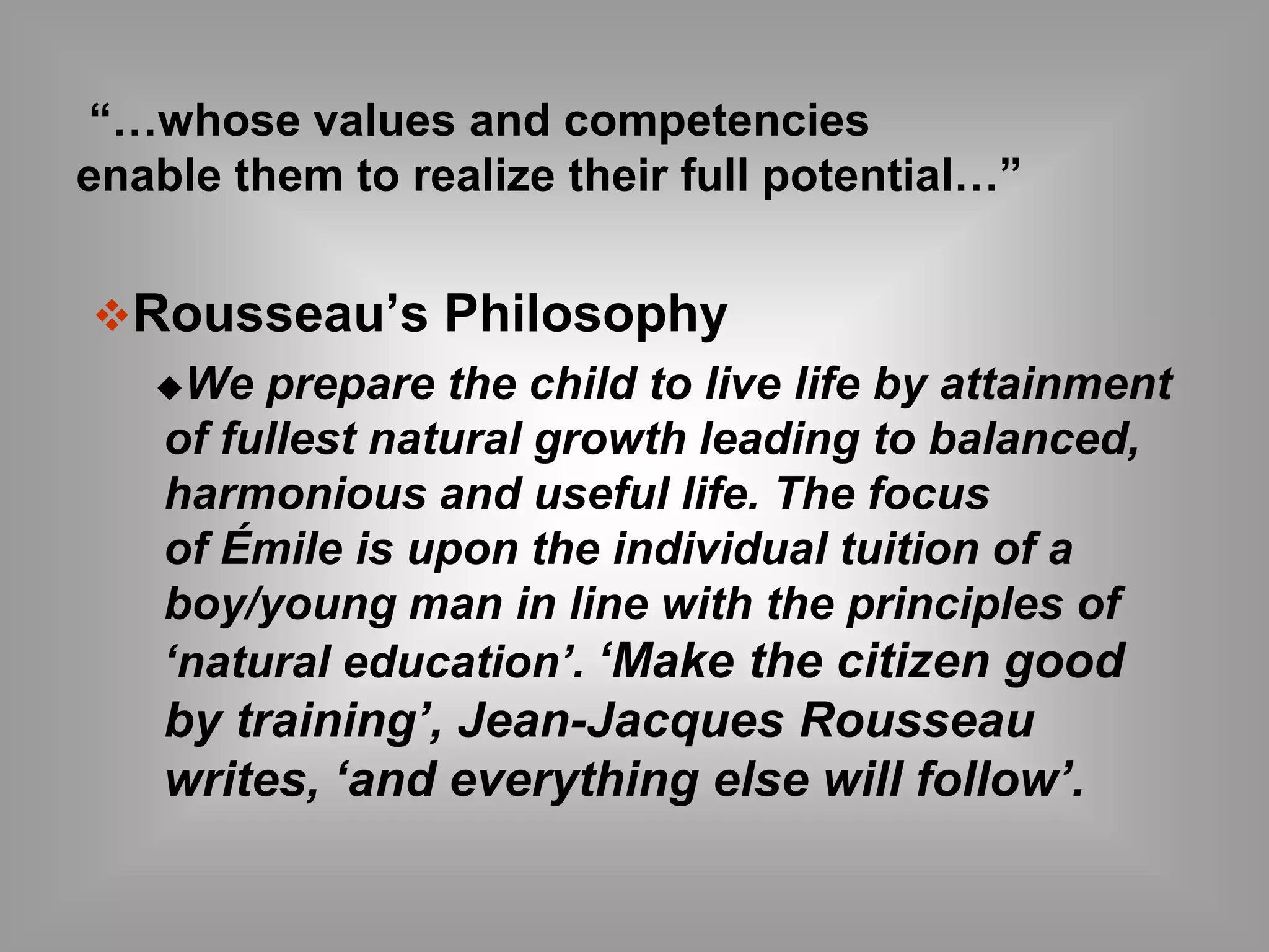 “…whose values and competencies 
enable them to realize their full potential…” 
Rousseau’s Philosophy 
We prepare the child to live life by attainment 
of fullest natural growth leading to balanced, 
harmonious and useful life. The focus 
of Émile is upon the individual tuition of a 
boy/young man in line with the principles of 
‘natural education’. ‘Make the citizen good 
by training’, Jean-Jacques Rousseau 
writes, ‘and everything else will follow’. 
 