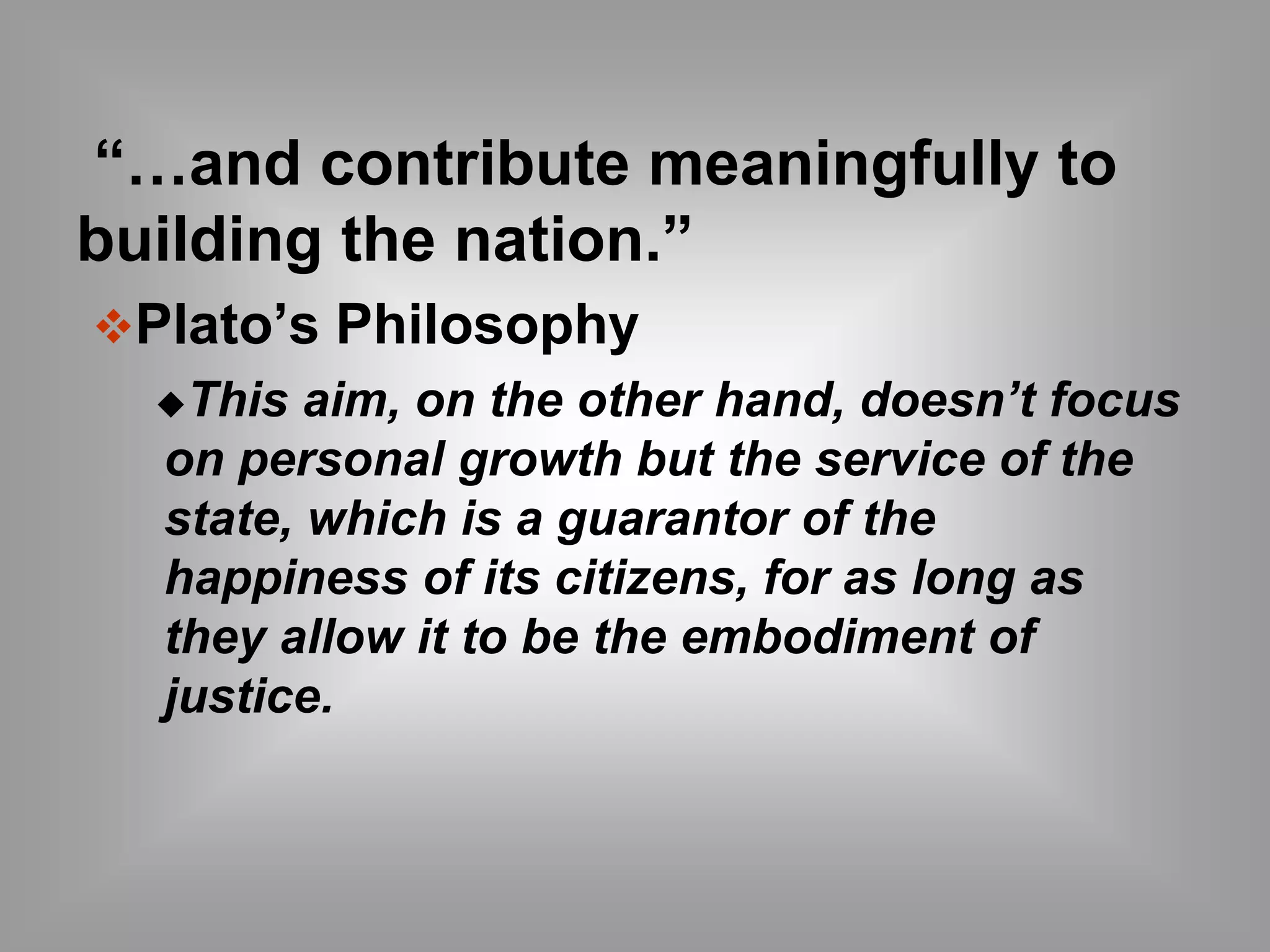 “…and contribute meaningfully to 
building the nation.” 
Plato’s Philosophy 
This aim, on the other hand, doesn’t focus 
on personal growth but the service of the 
state, which is a guarantor of the 
happiness of its citizens, for as long as 
they allow it to be the embodiment of 
justice. 
 