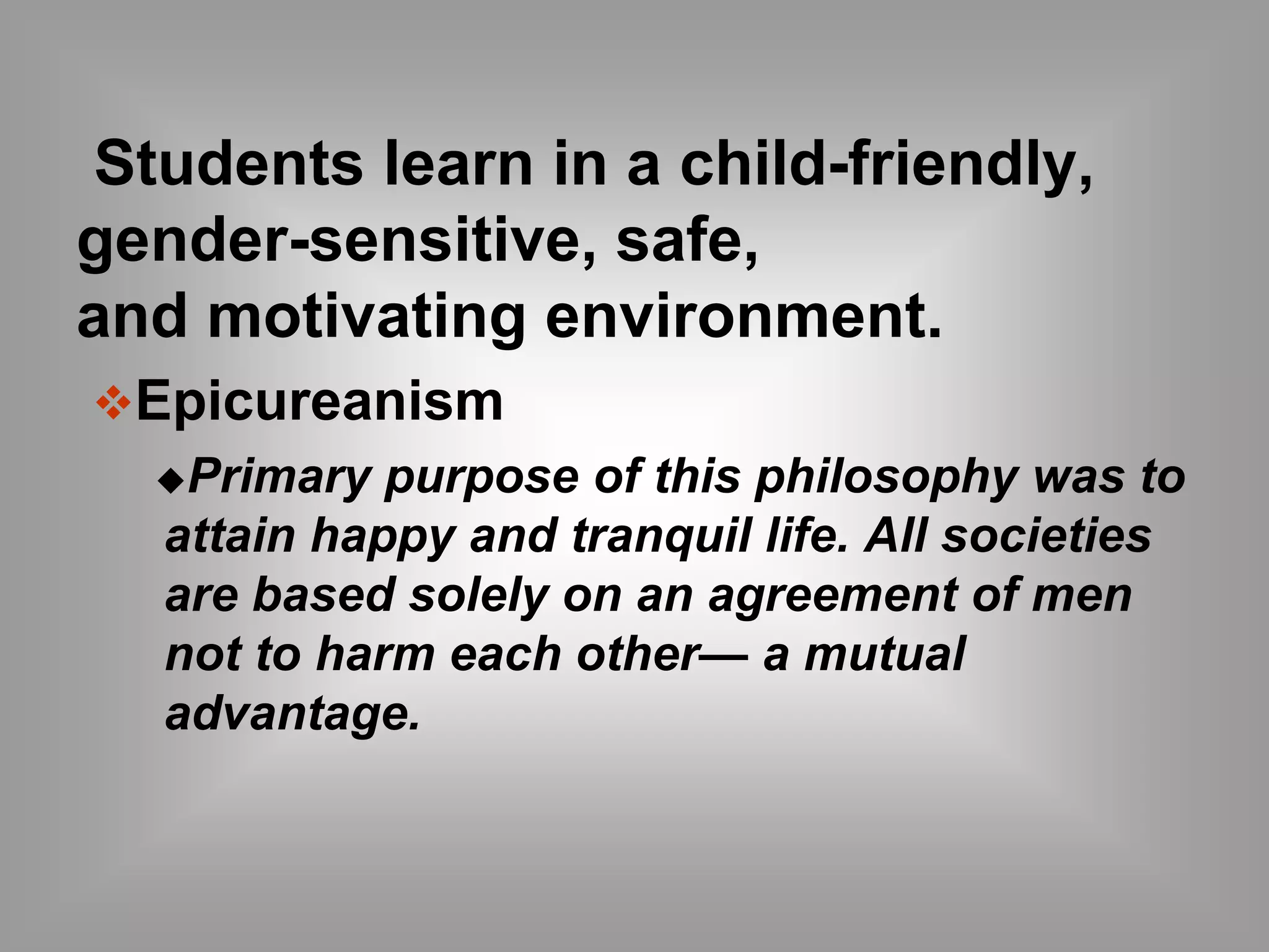 Students learn in a child-friendly, 
gender-sensitive, safe, 
and motivating environment. 
Epicureanism 
Primary purpose of this philosophy was to 
attain happy and tranquil life. All societies 
are based solely on an agreement of men 
not to harm each other— a mutual 
advantage. 
 