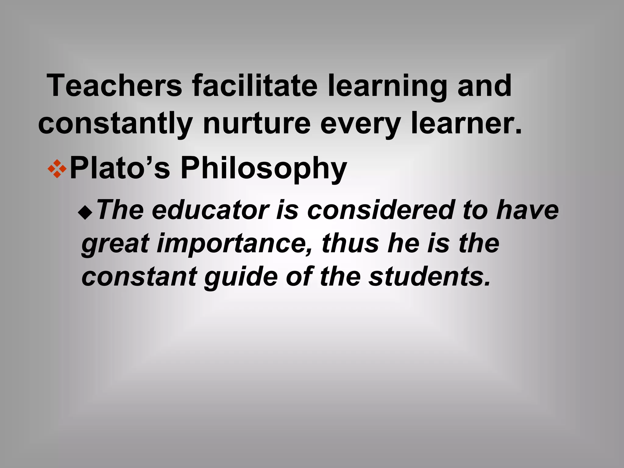 Teachers facilitate learning and 
constantly nurture every learner. 
Plato’s Philosophy 
The educator is considered to have 
great importance, thus he is the 
constant guide of the students. 
 
