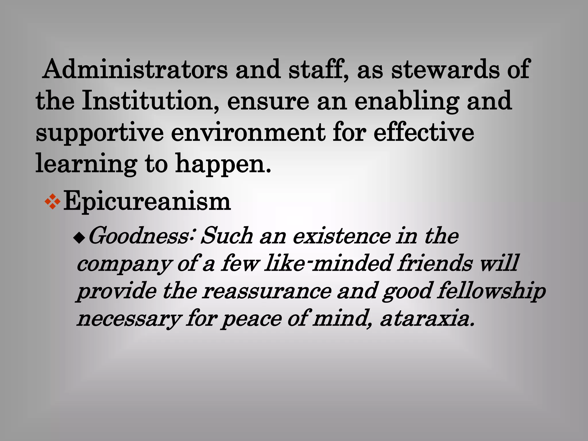 Administrators and staff, as stewards of 
the Institution, ensure an enabling and 
supportive environment for effective 
learning to happen. 
Epicureanism 
Goodness: Such an existence in the 
company of a few like-minded friends will 
provide the reassurance and good fellowship 
necessary for peace of mind, ataraxia. 
 