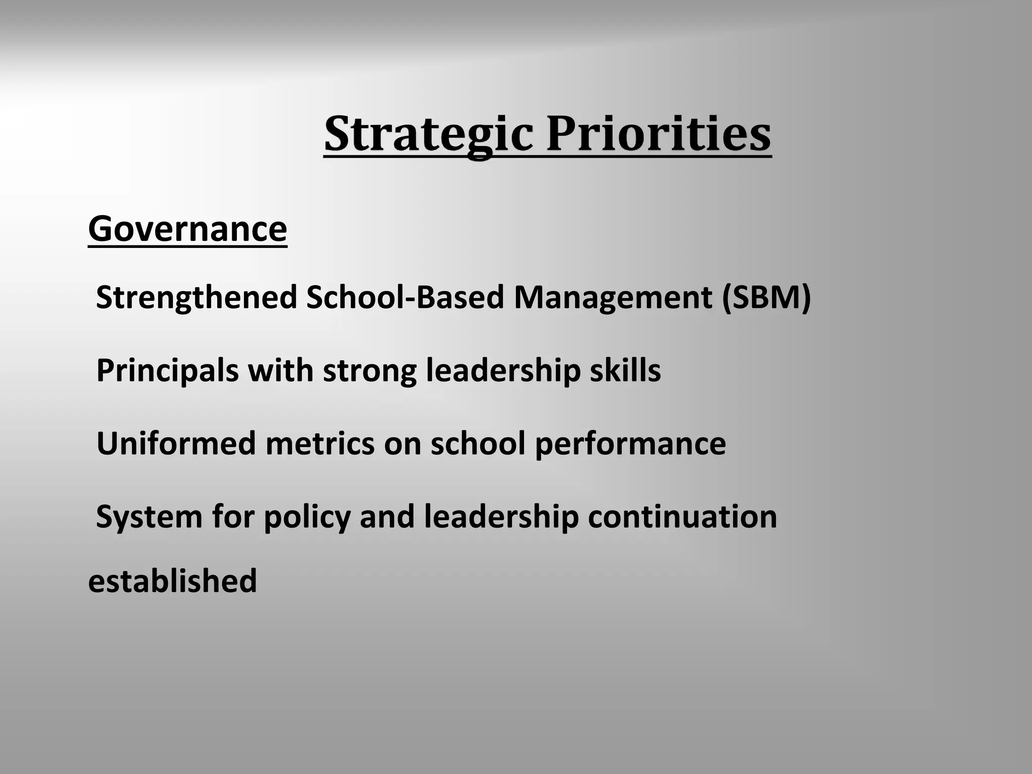 Strategic Priorities 
Governance 
Strengthened School-Based Management (SBM) 
Principals with strong leadership skills 
Uniformed metrics on school performance 
System for policy and leadership continuation 
established 
 